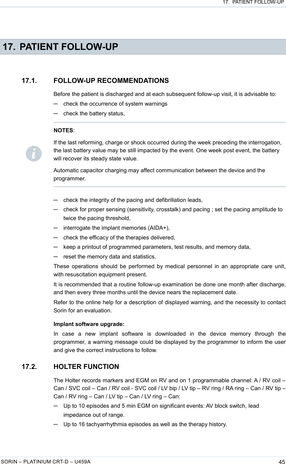  17.  PATIENT FOLLOW-UP 17. PATIENT FOLLOW-UP17.1. FOLLOW-UP RECOMMENDATIONSBefore the patient is discharged and at each subsequent follow-up visit, it is advisable to:─check the occurrence of system warnings─check the battery status,─check the integrity of the pacing and defibrillation leads,─check for proper sensing (sensitivity, crosstalk) and pacing ; set the pacing amplitude to twice the pacing threshold,─interrogate the implant memories (AIDA+),─check the efficacy of the therapies delivered,─keep a printout of programmed parameters, test results, and memory data,─reset the memory data and statistics.These operations should be performed by medical personnel in an appropriate care unit, with resuscitation equipment present.It is recommended that a routine follow-up examination be done one month after discharge, and then every three months until the device nears the replacement date.Refer to the online help for a description of displayed warning, and the necessity to contact Sorin for an evaluation.Implant software upgrade:In   case   a   new   implant   software   is   downloaded   in   the   device   memory   through   the programmer, a warning message could be displayed by the programmer to inform the user and give the correct instructions to follow.17.2. HOLTER FUNCTIONThe Holter records markers and EGM on RV and on 1 programmable channel: A / RV coil – Can / SVC coil – Can / RV coil - SVC coil / LV bip / LV tip – RV ring / RA ring – Can / RV tip – Can / RV ring – Can / LV tip – Can / LV ring – Can: ─Up to 10 episodes and 5 min EGM on significant events: AV block switch, lead impedance out of range. ─Up to 16 tachyarrhythmia episodes as well as the therapy history.SORIN – PLATINIUM CRT-D – U459A 45NOTES: If the last reforming, charge or shock occurred during the week preceding the interrogation, the last battery value may be still impacted by the event. One week post event, the battery will recover its steady state value.Automatic capacitor charging may affect communication between the device and the programmer.