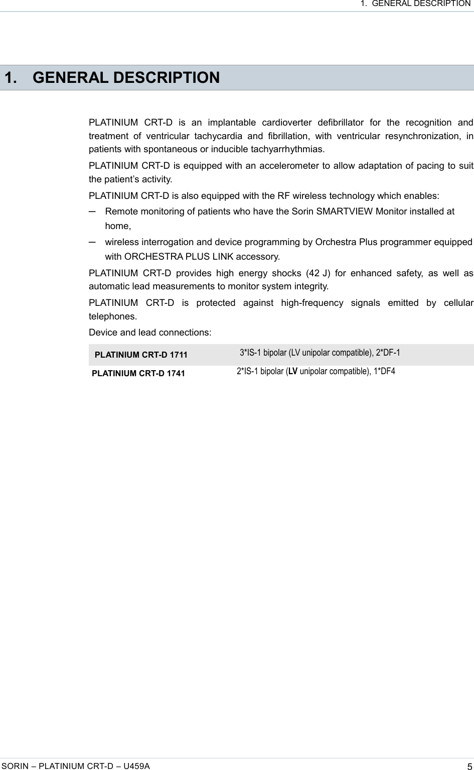  1.  GENERAL DESCRIPTION 1. GENERAL DESCRIPTIONPLATINIUM   CRT-D   is   an   implantable   cardioverter   defibrillator   for   the   recognition   and treatment   of   ventricular  tachycardia   and   fibrillation,  with   ventricular   resynchronization,   in patients with spontaneous or inducible tachyarrhythmias. PLATINIUM CRT-D is equipped with an accelerometer to allow adaptation of pacing to suit the patient’s activity. PLATINIUM CRT-D is also equipped with the RF wireless technology which enables:─Remote monitoring of patients who have the Sorin SMARTVIEW Monitor installed at home,─wireless interrogation and device programming by Orchestra Plus programmer equipped with ORCHESTRA PLUS LINK accessory.PLATINIUM  CRT-D  provides  high  energy  shocks  (42 J)  for  enhanced  safety,  as   well  as automatic lead measurements to monitor system integrity.PLATINIUM   CRT-D   is   protected   against   high-frequency   signals   emitted   by   cellular telephones.Device and lead connections:PLATINIUM CRT-D 1711 3*IS-1 bipolar (LV unipolar compatible), 2*DF-1PLATINIUM CRT-D 1741 2*IS-1 bipolar (LV unipolar compatible), 1*DF4SORIN – PLATINIUM CRT-D – U459A 5