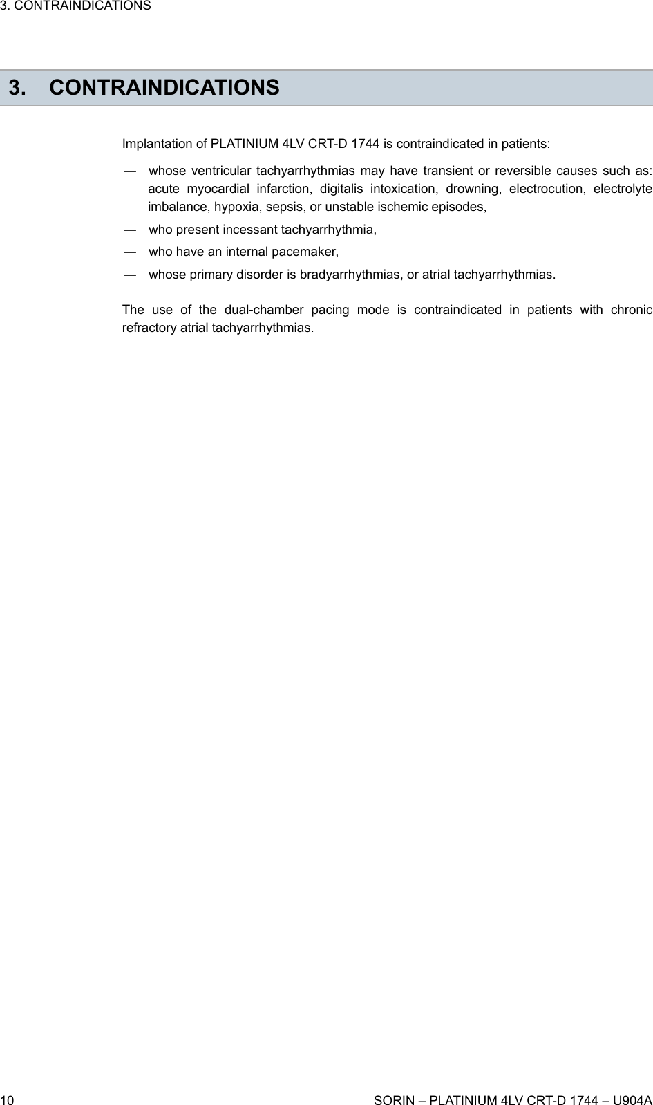 3. CONTRAINDICATIONSImplantation of PLATINIUM 4LV CRT-D 1744 is contraindicated in patients:― whose ventricular tachyarrhythmias may have transient or reversible causes such as:acute myocardial infarction, digitalis intoxication, drowning, electrocution, electrolyteimbalance, hypoxia, sepsis, or unstable ischemic episodes,― who present incessant tachyarrhythmia,― who have an internal pacemaker,― whose primary disorder is bradyarrhythmias, or atrial tachyarrhythmias.The use of the dual-chamber pacing mode is contraindicated in patients with chronicrefractory atrial tachyarrhythmias.3. CONTRAINDICATIONS10 SORIN – PLATINIUM 4LV CRT-D 1744 – U904A