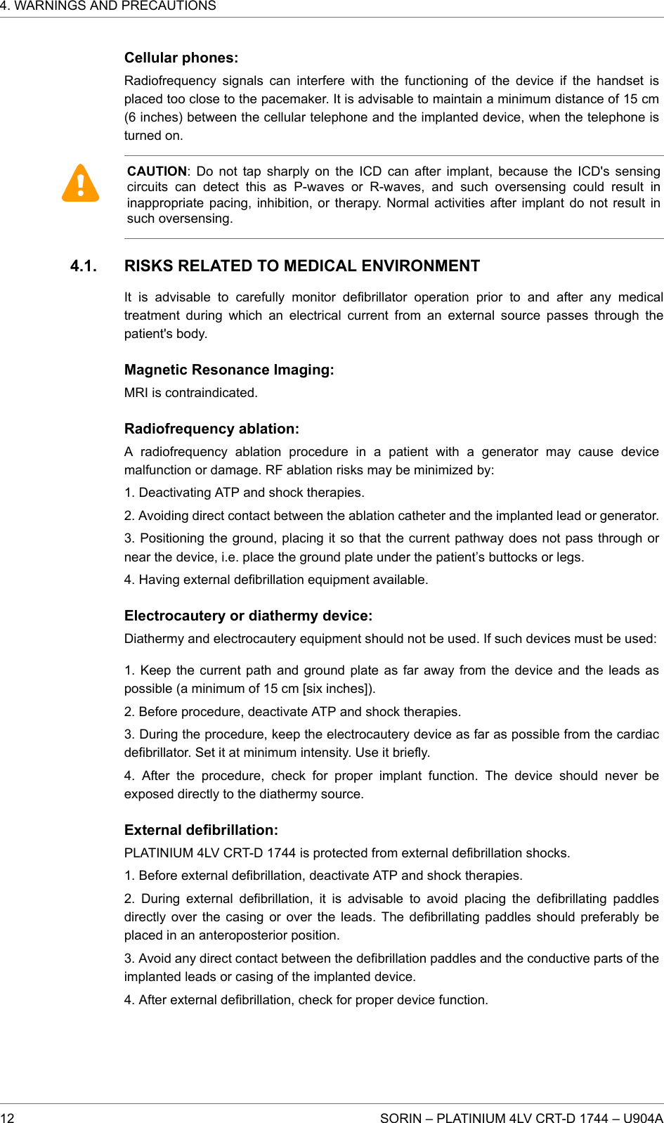 Cellular phones:Radiofrequency signals can interfere with the functioning of the device if the handset isplaced too close to the pacemaker. It is advisable to maintain a minimum distance of 15 cm(6 inches) between the cellular telephone and the implanted device, when the telephone isturned on.CAUTION: Do not tap sharply on the ICD can after implant, because the ICD&apos;s sensingcircuits can detect this as P-waves or R-waves, and such oversensing could result ininappropriate pacing, inhibition, or therapy. Normal activities after implant do not result insuch oversensing.RISKS RELATED TO MEDICAL ENVIRONMENTIt is advisable to carefully monitor defibrillator operation prior to and after any medicaltreatment during which an electrical current from an external source passes through thepatient&apos;s body.Magnetic Resonance Imaging:MRI is contraindicated.Radiofrequency ablation:A radiofrequency ablation procedure in a patient with a generator may cause devicemalfunction or damage. RF ablation risks may be minimized by:1. Deactivating ATP and shock therapies.2. Avoiding direct contact between the ablation catheter and the implanted lead or generator.3. Positioning the ground, placing it so that the current pathway does not pass through ornear the device, i.e. place the ground plate under the patient’s buttocks or legs.4. Having external defibrillation equipment available.Electrocautery or diathermy device:Diathermy and electrocautery equipment should not be used. If such devices must be used:1. Keep the current path and ground plate as far away from the device and the leads aspossible (a minimum of 15 cm [six inches]).2. Before procedure, deactivate ATP and shock therapies.3. During the procedure, keep the electrocautery device as far as possible from the cardiacdefibrillator. Set it at minimum intensity. Use it briefly.4. After the procedure, check for proper implant function. The device should never beexposed directly to the diathermy source.External defibrillation:PLATINIUM 4LV CRT-D 1744 is protected from external defibrillation shocks.1. Before external defibrillation, deactivate ATP and shock therapies.2. During external defibrillation, it is advisable to avoid placing the defibrillating paddlesdirectly over the casing or over the leads. The defibrillating paddles should preferably beplaced in an anteroposterior position.3. Avoid any direct contact between the defibrillation paddles and the conductive parts of theimplanted leads or casing of the implanted device.4. After external defibrillation, check for proper device function.4.1.4. WARNINGS AND PRECAUTIONS12 SORIN – PLATINIUM 4LV CRT-D 1744 – U904A