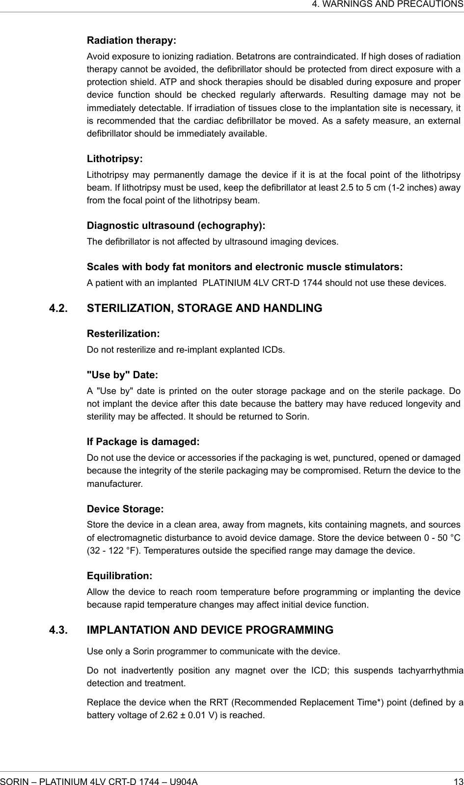 Radiation therapy:Avoid exposure to ionizing radiation. Betatrons are contraindicated. If high doses of radiationtherapy cannot be avoided, the defibrillator should be protected from direct exposure with aprotection shield. ATP and shock therapies should be disabled during exposure and properdevice function should be checked regularly afterwards. Resulting damage may not beimmediately detectable. If irradiation of tissues close to the implantation site is necessary, itis recommended that the cardiac defibrillator be moved. As a safety measure, an externaldefibrillator should be immediately available.Lithotripsy:Lithotripsy may permanently damage the device if it is at the focal point of the lithotripsybeam. If lithotripsy must be used, keep the defibrillator at least 2.5 to 5 cm (1-2 inches) awayfrom the focal point of the lithotripsy beam.Diagnostic ultrasound (echography):The defibrillator is not affected by ultrasound imaging devices.Scales with body fat monitors and electronic muscle stimulators:A patient with an implanted PLATINIUM 4LV CRT-D 1744 should not use these devices.STERILIZATION, STORAGE AND HANDLINGResterilization:Do not resterilize and re-implant explanted ICDs.&quot;Use by&quot; Date:A &quot;Use by&quot; date is printed on the outer storage package and on the sterile package. Donot implant the device after this date because the battery may have reduced longevity andsterility may be affected. It should be returned to Sorin.If Package is damaged:Do not use the device or accessories if the packaging is wet, punctured, opened or damagedbecause the integrity of the sterile packaging may be compromised. Return the device to themanufacturer.Device Storage:Store the device in a clean area, away from magnets, kits containing magnets, and sourcesof electromagnetic disturbance to avoid device damage. Store the device between 0 - 50 °C(32 - 122 °F). Temperatures outside the specified range may damage the device.Equilibration:Allow the device to reach room temperature before programming or implanting the devicebecause rapid temperature changes may affect initial device function.IMPLANTATION AND DEVICE PROGRAMMINGUse only a Sorin programmer to communicate with the device.Do not inadvertently position any magnet over the ICD; this suspends tachyarrhythmiadetection and treatment.Replace the device when the RRT (Recommended Replacement Time*) point (defined by abattery voltage of 2.62 ± 0.01 V) is reached.4.2.4.3.4. WARNINGS AND PRECAUTIONSSORIN – PLATINIUM 4LV CRT-D 1744 – U904A 13