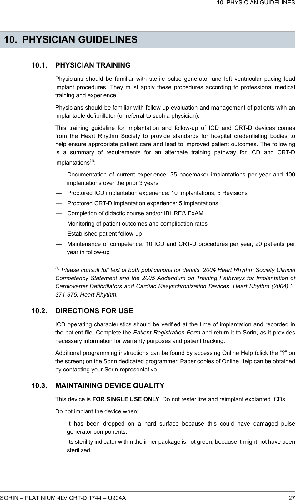 10. PHYSICIAN GUIDELINESPHYSICIAN TRAININGPhysicians should be familiar with sterile pulse generator and left ventricular pacing leadimplant procedures. They must apply these procedures according to professional medicaltraining and experience.Physicians should be familiar with follow-up evaluation and management of patients with animplantable defibrillator (or referral to such a physician).This training guideline for implantation and follow-up of ICD and CRT-D devices comesfrom the Heart Rhythm Society to provide standards for hospital credentialing bodies tohelp ensure appropriate patient care and lead to improved patient outcomes. The followingis a summary of requirements for an alternate training pathway for ICD and CRT-Dimplantations(1):― Documentation of current experience: 35 pacemaker implantations per year and 100implantations over the prior 3 years― Proctored ICD implantation experience: 10 Implantations, 5 Revisions― Proctored CRT-D implantation experience: 5 implantations― Completion of didactic course and/or IBHRE® ExAM― Monitoring of patient outcomes and complication rates― Established patient follow-up― Maintenance of competence: 10 ICD and CRT-D procedures per year, 20 patients peryear in follow-up(1) Please consult full text of both publications for details. 2004 Heart Rhythm Society ClinicalCompetency Statement and the 2005 Addendum on Training Pathways for Implantation ofCardioverter Defibrillators and Cardiac Resynchronization Devices. Heart Rhythm (2004) 3,371-375; Heart Rhythm.DIRECTIONS FOR USEICD operating characteristics should be verified at the time of implantation and recorded inthe patient file. Complete the Patient Registration Form and return it to Sorin, as it providesnecessary information for warranty purposes and patient tracking.Additional programming instructions can be found by accessing Online Help (click the “?” onthe screen) on the Sorin dedicated programmer. Paper copies of Online Help can be obtainedby contacting your Sorin representative.MAINTAINING DEVICE QUALITYThis device is FOR SINGLE USE ONLY. Do not resterilize and reimplant explanted ICDs.Do not implant the device when:― It has been dropped on a hard surface because this could have damaged pulsegenerator components.― Its sterility indicator within the inner package is not green, because it might not have beensterilized.10.1.10.2.10.3.10. PHYSICIAN GUIDELINESSORIN – PLATINIUM 4LV CRT-D 1744 – U904A 27