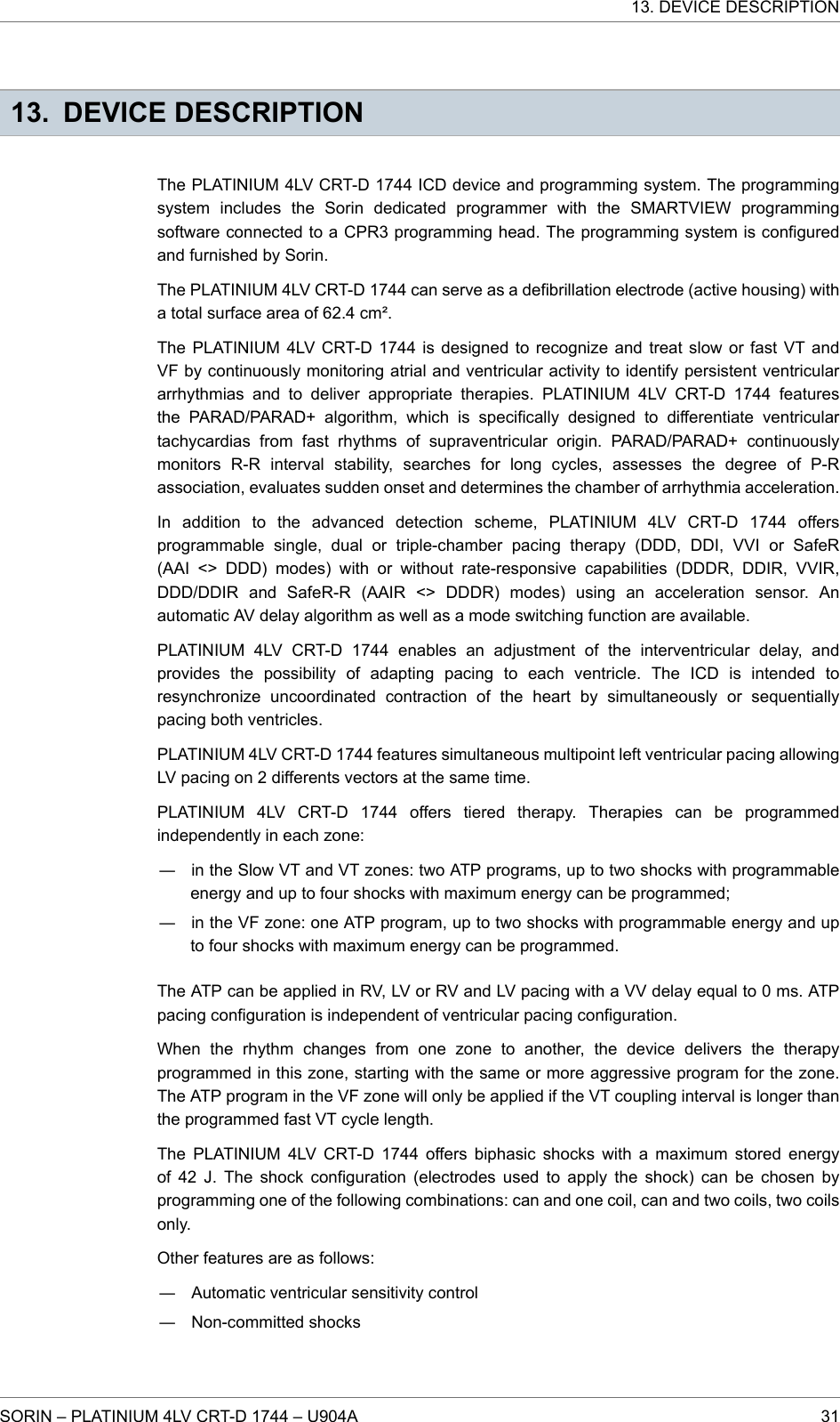 13. DEVICE DESCRIPTIONThe PLATINIUM 4LV CRT-D 1744 ICD device and programming system. The programmingsystem includes the Sorin dedicated programmer with the SMARTVIEW programmingsoftware connected to a CPR3 programming head. The programming system is configuredand furnished by Sorin.The PLATINIUM 4LV CRT-D 1744 can serve as a defibrillation electrode (active housing) witha total surface area of 62.4 cm².The PLATINIUM 4LV CRT-D 1744 is designed to recognize and treat slow or fast VT andVF by continuously monitoring atrial and ventricular activity to identify persistent ventriculararrhythmias and to deliver appropriate therapies. PLATINIUM 4LV CRT-D 1744 featuresthe PARAD/PARAD+ algorithm, which is specifically designed to differentiate ventriculartachycardias from fast rhythms of supraventricular origin. PARAD/PARAD+ continuouslymonitors R-R interval stability, searches for long cycles, assesses the degree of P-Rassociation, evaluates sudden onset and determines the chamber of arrhythmia acceleration.In addition to the advanced detection scheme, PLATINIUM 4LV CRT-D 1744 offersprogrammable single, dual or triple-chamber pacing therapy (DDD, DDI, VVI or SafeR(AAI &lt;&gt; DDD) modes) with or without rate-responsive capabilities (DDDR, DDIR, VVIR,DDD/DDIR and SafeR-R (AAIR &lt;&gt; DDDR) modes) using an acceleration sensor. Anautomatic AV delay algorithm as well as a mode switching function are available.PLATINIUM 4LV CRT-D 1744 enables an adjustment of the interventricular delay, andprovides the possibility of adapting pacing to each ventricle. The ICD is intended toresynchronize uncoordinated contraction of the heart by simultaneously or sequentiallypacing both ventricles.PLATINIUM 4LV CRT-D 1744 features simultaneous multipoint left ventricular pacing allowingLV pacing on 2 differents vectors at the same time.PLATINIUM 4LV CRT-D 1744 offers tiered therapy. Therapies can be programmedindependently in each zone:― in the Slow VT and VT zones: two ATP programs, up to two shocks with programmableenergy and up to four shocks with maximum energy can be programmed;― in the VF zone: one ATP program, up to two shocks with programmable energy and upto four shocks with maximum energy can be programmed.The ATP can be applied in RV, LV or RV and LV pacing with a VV delay equal to 0 ms. ATPpacing configuration is independent of ventricular pacing configuration.When the rhythm changes from one zone to another, the device delivers the therapyprogrammed in this zone, starting with the same or more aggressive program for the zone.The ATP program in the VF zone will only be applied if the VT coupling interval is longer thanthe programmed fast VT cycle length.The PLATINIUM 4LV CRT-D 1744 offers biphasic shocks with a maximum stored energyof 42 J. The shock configuration (electrodes used to apply the shock) can be chosen byprogramming one of the following combinations: can and one coil, can and two coils, two coilsonly.Other features are as follows:― Automatic ventricular sensitivity control― Non-committed shocks13. DEVICE DESCRIPTIONSORIN – PLATINIUM 4LV CRT-D 1744 – U904A 31