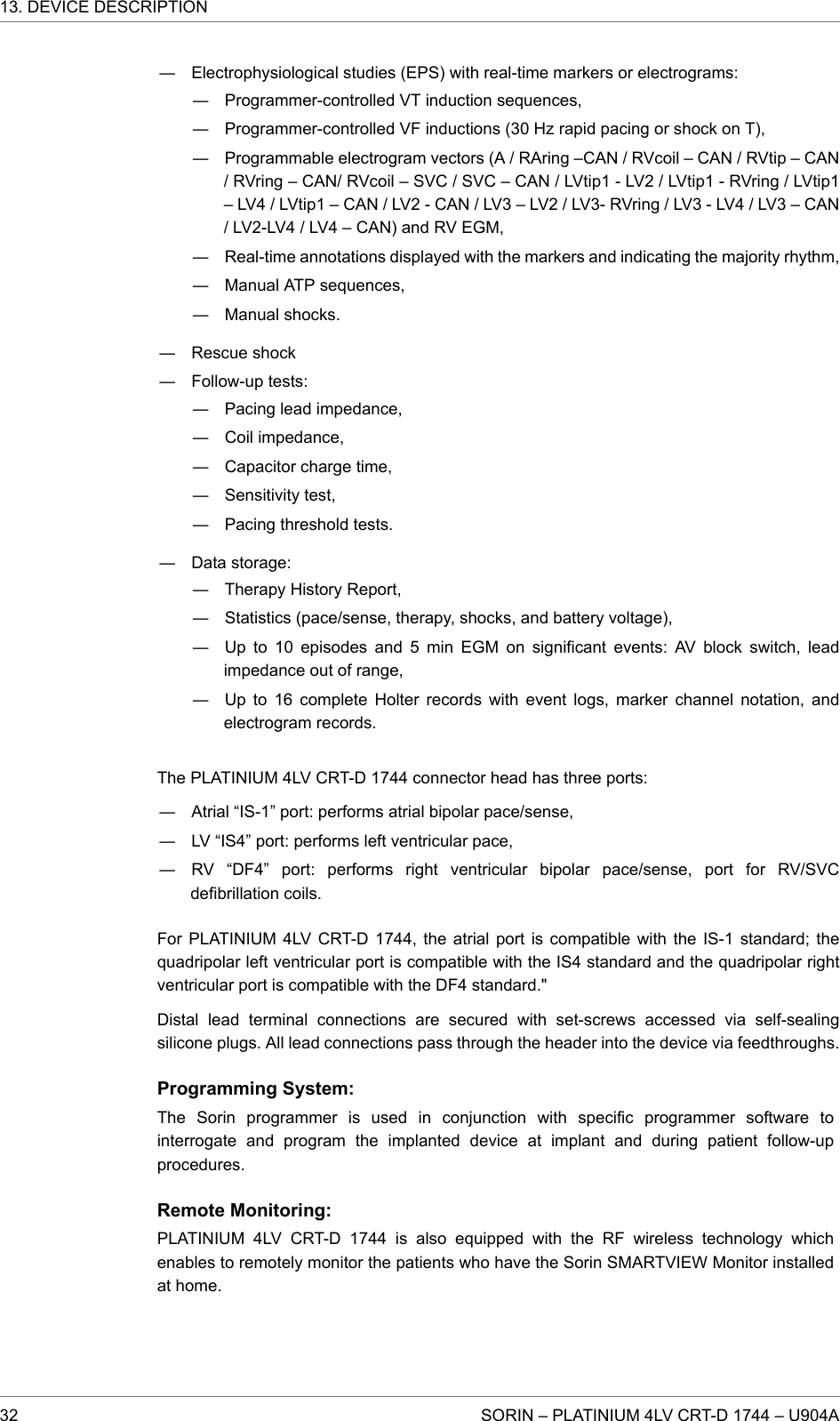 ― Electrophysiological studies (EPS) with real-time markers or electrograms:― Programmer-controlled VT induction sequences,― Programmer-controlled VF inductions (30 Hz rapid pacing or shock on T),― Programmable electrogram vectors (A / RAring –CAN / RVcoil – CAN / RVtip – CAN/ RVring – CAN/ RVcoil – SVC / SVC – CAN / LVtip1 - LV2 / LVtip1 - RVring / LVtip1– LV4 / LVtip1 – CAN / LV2 - CAN / LV3 – LV2 / LV3- RVring / LV3 - LV4 / LV3 – CAN/ LV2-LV4 / LV4 – CAN) and RV EGM,― Real-time annotations displayed with the markers and indicating the majority rhythm,― Manual ATP sequences,― Manual shocks.― Rescue shock― Follow-up tests:― Pacing lead impedance,― Coil impedance,― Capacitor charge time,― Sensitivity test,― Pacing threshold tests.― Data storage:― Therapy History Report,― Statistics (pace/sense, therapy, shocks, and battery voltage),― Up to 10 episodes and 5 min EGM on significant events: AV block switch, leadimpedance out of range,― Up to 16 complete Holter records with event logs, marker channel notation, andelectrogram records.The PLATINIUM 4LV CRT-D 1744 connector head has three ports:― Atrial “IS-1” port: performs atrial bipolar pace/sense,― LV “IS4” port: performs left ventricular pace,― RV “DF4” port: performs right ventricular bipolar pace/sense, port for RV/SVCdefibrillation coils.For PLATINIUM 4LV CRT-D 1744, the atrial port is compatible with the IS-1 standard; thequadripolar left ventricular port is compatible with the IS4 standard and the quadripolar rightventricular port is compatible with the DF4 standard.&quot;Distal lead terminal connections are secured with set-screws accessed via self-sealingsilicone plugs. All lead connections pass through the header into the device via feedthroughs.Programming System:The Sorin programmer is used in conjunction with specific programmer software tointerrogate and program the implanted device at implant and during patient follow-upprocedures.Remote Monitoring:PLATINIUM 4LV CRT-D 1744 is also equipped with the RF wireless technology whichenables to remotely monitor the patients who have the Sorin SMARTVIEW Monitor installedat home.13. DEVICE DESCRIPTION32 SORIN – PLATINIUM 4LV CRT-D 1744 – U904A