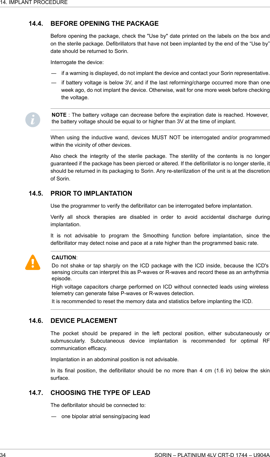BEFORE OPENING THE PACKAGEBefore opening the package, check the &quot;Use by&quot; date printed on the labels on the box andon the sterile package. Defibrillators that have not been implanted by the end of the “Use by”date should be returned to Sorin.Interrogate the device:― if a warning is displayed, do not implant the device and contact your Sorin representative.― if battery voltage is below 3V, and if the last reforming/charge occurred more than oneweek ago, do not implant the device. Otherwise, wait for one more week before checkingthe voltage.NOTE : The battery voltage can decrease before the expiration date is reached. However,the battery voltage should be equal to or higher than 3V at the time of implant.When using the inductive wand, devices MUST NOT be interrogated and/or programmedwithin the vicinity of other devices.Also check the integrity of the sterile package. The sterility of the contents is no longerguaranteed if the package has been pierced or altered. If the defibrillator is no longer sterile, itshould be returned in its packaging to Sorin. Any re-sterilization of the unit is at the discretionof Sorin.PRIOR TO IMPLANTATIONUse the programmer to verify the defibrillator can be interrogated before implantation.Verify all shock therapies are disabled in order to avoid accidental discharge duringimplantation.It is not advisable to program the Smoothing function before implantation, since thedefibrillator may detect noise and pace at a rate higher than the programmed basic rate.CAUTION:Do not shake or tap sharply on the ICD package with the ICD inside, because the ICD&apos;ssensing circuits can interpret this as P-waves or R-waves and record these as an arrhythmiaepisode.High voltage capacitors charge performed on ICD without connected leads using wirelesstelemetry can generate false P-waves or R-waves detection.It is recommended to reset the memory data and statistics before implanting the ICD.DEVICE PLACEMENTThe pocket should be prepared in the left pectoral position, either subcutaneously orsubmuscularly. Subcutaneous device implantation is recommended for optimal RFcommunication efficacy.Implantation in an abdominal position is not advisable.In its final position, the defibrillator should be no more than 4 cm (1.6 in) below the skinsurface.CHOOSING THE TYPE OF LEADThe defibrillator should be connected to:― one bipolar atrial sensing/pacing lead14.4.14.5.14.6.14.7.14. IMPLANT PROCEDURE34 SORIN – PLATINIUM 4LV CRT-D 1744 – U904A