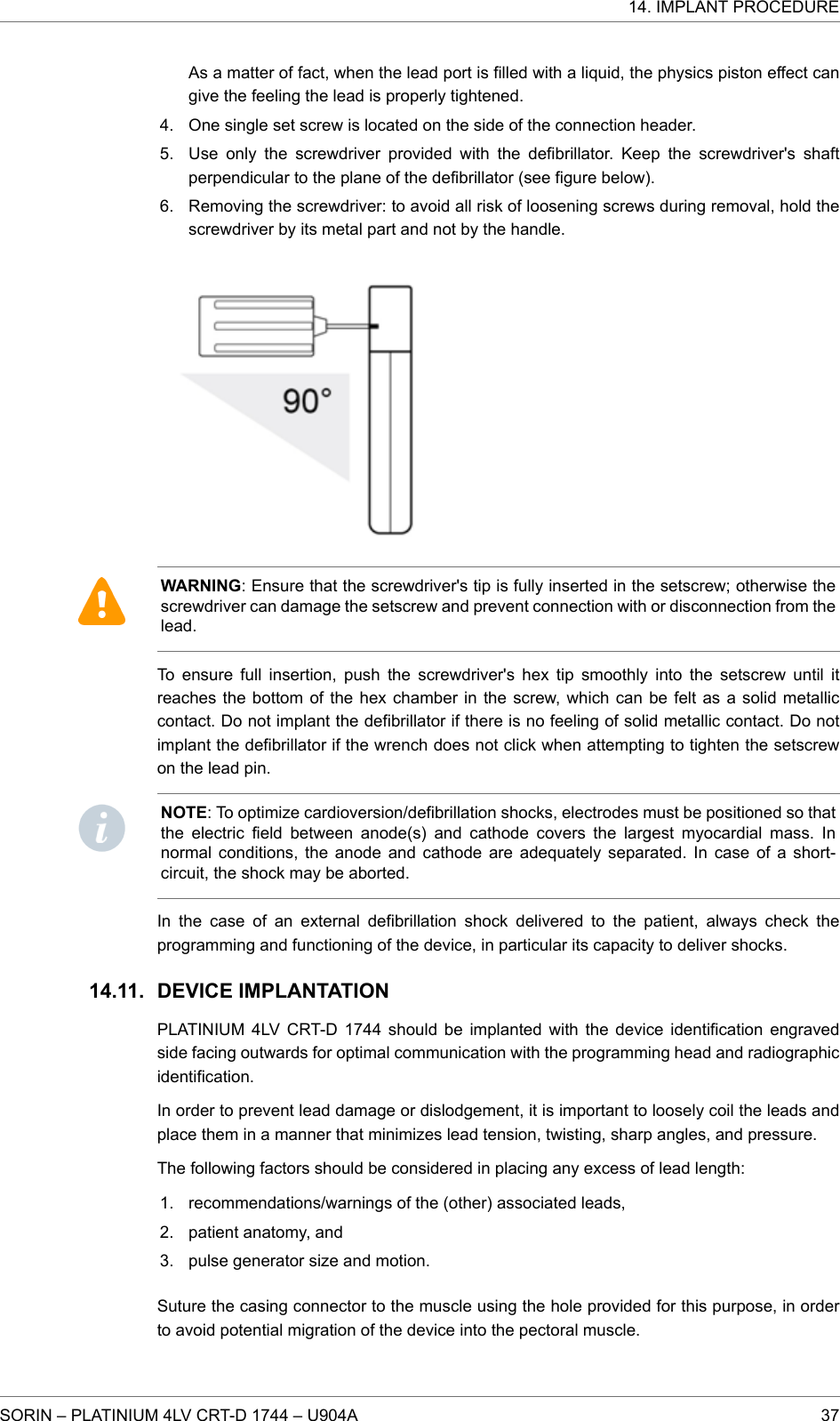 As a matter of fact, when the lead port is filled with a liquid, the physics piston effect cangive the feeling the lead is properly tightened.4. One single set screw is located on the side of the connection header.5. Use only the screwdriver provided with the defibrillator. Keep the screwdriver&apos;s shaftperpendicular to the plane of the defibrillator (see figure below).6. Removing the screwdriver: to avoid all risk of loosening screws during removal, hold thescrewdriver by its metal part and not by the handle.WARNING: Ensure that the screwdriver&apos;s tip is fully inserted in the setscrew; otherwise thescrewdriver can damage the setscrew and prevent connection with or disconnection from thelead.To ensure full insertion, push the screwdriver&apos;s hex tip smoothly into the setscrew until itreaches the bottom of the hex chamber in the screw, which can be felt as a solid metalliccontact. Do not implant the defibrillator if there is no feeling of solid metallic contact. Do notimplant the defibrillator if the wrench does not click when attempting to tighten the setscrewon the lead pin.NOTE: To optimize cardioversion/defibrillation shocks, electrodes must be positioned so thatthe electric field between anode(s) and cathode covers the largest myocardial mass. Innormal conditions, the anode and cathode are adequately separated. In case of a short-circuit, the shock may be aborted.In the case of an external defibrillation shock delivered to the patient, always check theprogramming and functioning of the device, in particular its capacity to deliver shocks.DEVICE IMPLANTATIONPLATINIUM 4LV CRT-D 1744 should be implanted with the device identification engravedside facing outwards for optimal communication with the programming head and radiographicidentification.In order to prevent lead damage or dislodgement, it is important to loosely coil the leads andplace them in a manner that minimizes lead tension, twisting, sharp angles, and pressure.The following factors should be considered in placing any excess of lead length:1. recommendations/warnings of the (other) associated leads,2. patient anatomy, and3. pulse generator size and motion.Suture the casing connector to the muscle using the hole provided for this purpose, in orderto avoid potential migration of the device into the pectoral muscle.14.11.14. IMPLANT PROCEDURESORIN – PLATINIUM 4LV CRT-D 1744 – U904A 37