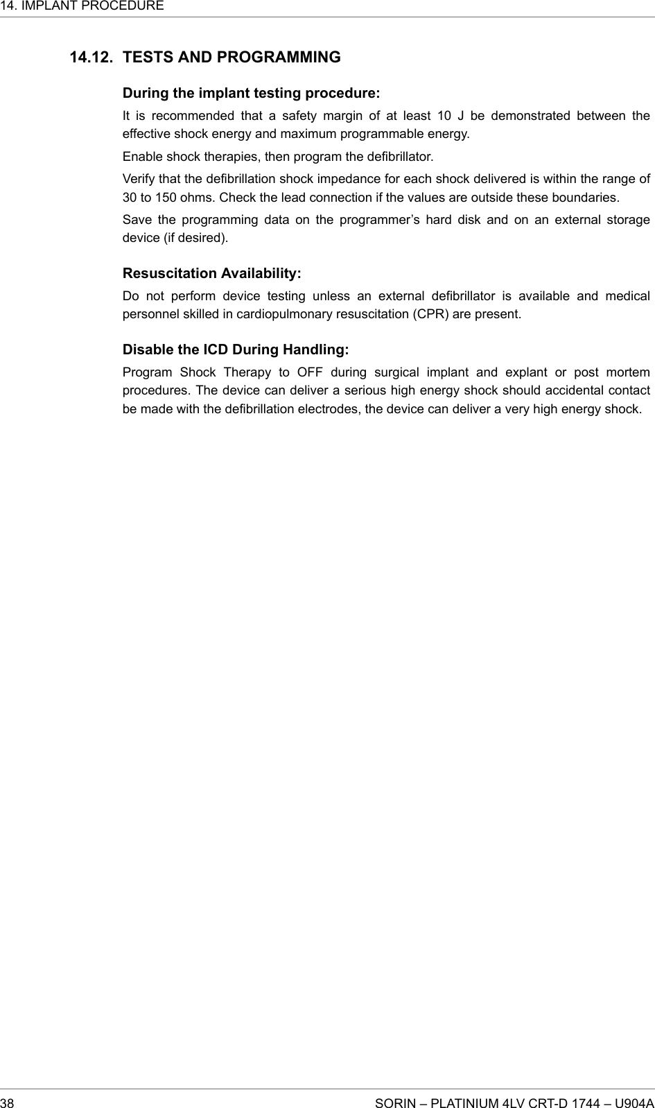 TESTS AND PROGRAMMINGDuring the implant testing procedure:It is recommended that a safety margin of at least 10 J be demonstrated between theeffective shock energy and maximum programmable energy.Enable shock therapies, then program the defibrillator.Verify that the defibrillation shock impedance for each shock delivered is within the range of30 to 150 ohms. Check the lead connection if the values are outside these boundaries.Save the programming data on the programmer’s hard disk and on an external storagedevice (if desired).Resuscitation Availability:Do not perform device testing unless an external defibrillator is available and medicalpersonnel skilled in cardiopulmonary resuscitation (CPR) are present.Disable the ICD During Handling:Program Shock Therapy to OFF during surgical implant and explant or post mortemprocedures. The device can deliver a serious high energy shock should accidental contactbe made with the defibrillation electrodes, the device can deliver a very high energy shock.14.12.14. IMPLANT PROCEDURE38 SORIN – PLATINIUM 4LV CRT-D 1744 – U904A