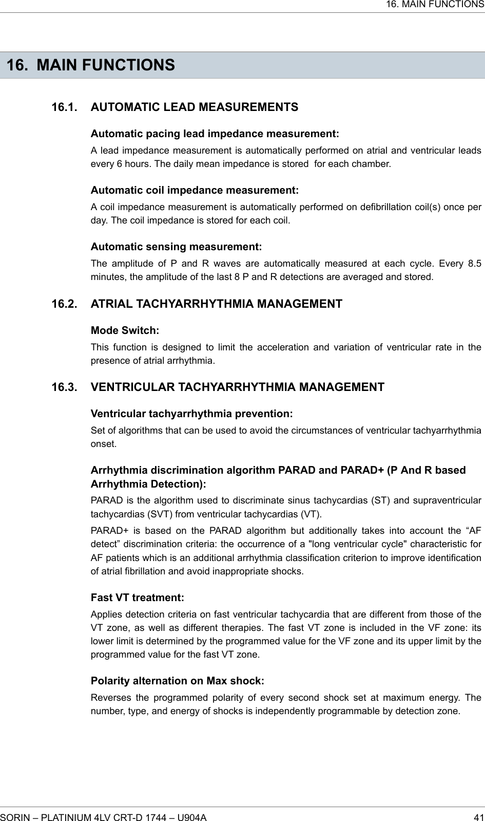 16. MAIN FUNCTIONSAUTOMATIC LEAD MEASUREMENTSAutomatic pacing lead impedance measurement:A lead impedance measurement is automatically performed on atrial and ventricular leadsevery 6 hours. The daily mean impedance is stored for each chamber.Automatic coil impedance measurement:A coil impedance measurement is automatically performed on defibrillation coil(s) once perday. The coil impedance is stored for each coil.Automatic sensing measurement:The amplitude of P and R waves are automatically measured at each cycle. Every 8.5minutes, the amplitude of the last 8 P and R detections are averaged and stored.ATRIAL TACHYARRHYTHMIA MANAGEMENTMode Switch:This function is designed to limit the acceleration and variation of ventricular rate in thepresence of atrial arrhythmia.VENTRICULAR TACHYARRHYTHMIA MANAGEMENTVentricular tachyarrhythmia prevention:Set of algorithms that can be used to avoid the circumstances of ventricular tachyarrhythmiaonset.Arrhythmia discrimination algorithm PARAD and PARAD+ (P And R basedArrhythmia Detection):PARAD is the algorithm used to discriminate sinus tachycardias (ST) and supraventriculartachycardias (SVT) from ventricular tachycardias (VT).PARAD+ is based on the PARAD algorithm but additionally takes into account the “AFdetect” discrimination criteria: the occurrence of a &quot;long ventricular cycle&quot; characteristic forAF patients which is an additional arrhythmia classification criterion to improve identificationof atrial fibrillation and avoid inappropriate shocks.Fast VT treatment:Applies detection criteria on fast ventricular tachycardia that are different from those of theVT zone, as well as different therapies. The fast VT zone is included in the VF zone: itslower limit is determined by the programmed value for the VF zone and its upper limit by theprogrammed value for the fast VT zone.Polarity alternation on Max shock:Reverses the programmed polarity of every second shock set at maximum energy. Thenumber, type, and energy of shocks is independently programmable by detection zone.16.1.16.2.16.3.16. MAIN FUNCTIONSSORIN – PLATINIUM 4LV CRT-D 1744 – U904A 41