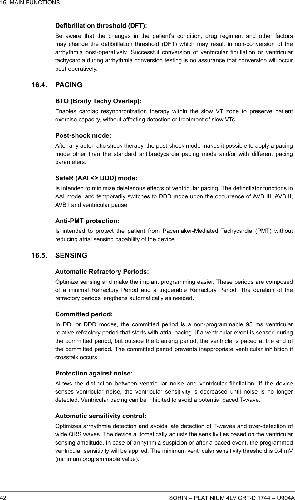 Defibrillation threshold (DFT):Be aware that the changes in the patient’s condition, drug regimen, and other factorsmay change the defibrillation threshold (DFT) which may result in non-conversion of thearrhythmia post-operatively. Successful conversion of ventricular fibrillation or ventriculartachycardia during arrhythmia conversion testing is no assurance that conversion will occurpost-operatively.PACINGBTO (Brady Tachy Overlap):Enables cardiac resynchronization therapy within the slow VT zone to preserve patientexercise capacity, without affecting detection or treatment of slow VTs.Post-shock mode:After any automatic shock therapy, the post-shock mode makes it possible to apply a pacingmode other than the standard antibradycardia pacing mode and/or with different pacingparameters.SafeR (AAI &lt;&gt; DDD) mode:Is intended to minimize deleterious effects of ventricular pacing. The defibrillator functions inAAI mode, and temporarily switches to DDD mode upon the occurrence of AVB III, AVB II,AVB I and ventricular pause.Anti-PMT protection:Is intended to protect the patient from Pacemaker-Mediated Tachycardia (PMT) withoutreducing atrial sensing capability of the device.SENSINGAutomatic Refractory Periods:Optimize sensing and make the implant programming easier. These periods are composedof a minimal Refractory Period and a triggerable Refractory Period. The duration of therefractory periods lengthens automatically as needed.Committed period:In DDI or DDD modes, the committed period is a non-programmable 95 ms ventricularrelative refractory period that starts with atrial pacing. If a ventricular event is sensed duringthe committed period, but outside the blanking period, the ventricle is paced at the end ofthe committed period. The committed period prevents inappropriate ventricular inhibition ifcrosstalk occurs.Protection against noise:Allows the distinction between ventricular noise and ventricular fibrillation. If the devicesenses ventricular noise, the ventricular sensitivity is decreased until noise is no longerdetected. Ventricular pacing can be inhibited to avoid a potential paced T-wave.Automatic sensitivity control:Optimizes arrhythmia detection and avoids late detection of T-waves and over-detection ofwide QRS waves. The device automatically adjusts the sensitivities based on the ventricularsensing amplitude. In case of arrhythmia suspicion or after a paced event, the programmedventricular sensitivity will be applied. The minimum ventricular sensitivity threshold is 0.4 mV(minimum programmable value).16.4.16.5.16. MAIN FUNCTIONS42 SORIN – PLATINIUM 4LV CRT-D 1744 – U904A