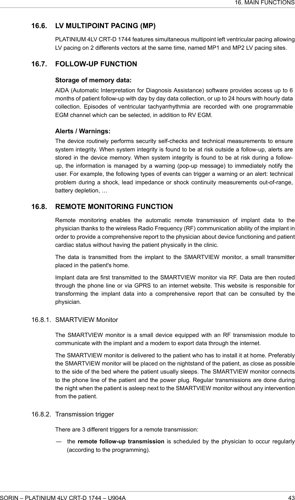 LV MULTIPOINT PACING (MP)PLATINIUM 4LV CRT-D 1744 features simultaneous multipoint left ventricular pacing allowingLV pacing on 2 differents vectors at the same time, named MP1 and MP2 LV pacing sites.FOLLOW-UP FUNCTIONStorage of memory data:AIDA (Automatic Interpretation for Diagnosis Assistance) software provides access up to 6months of patient follow-up with day by day data collection, or up to 24 hours with hourly datacollection. Episodes of ventricular tachyarrhythmia are recorded with one programmableEGM channel which can be selected, in addition to RV EGM.Alerts / Warnings:The device routinely performs security self-checks and technical measurements to ensuresystem integrity. When system integrity is found to be at risk outside a follow-up, alerts arestored in the device memory. When system integrity is found to be at risk during a follow-up, the information is managed by a warning (pop-up message) to immediately notify theuser. For example, the following types of events can trigger a warning or an alert: technicalproblem during a shock, lead impedance or shock continuity measurements out-of-range,battery depletion, …REMOTE MONITORING FUNCTIONRemote monitoring enables the automatic remote transmission of implant data to thephysician thanks to the wireless Radio Frequency (RF) communication ability of the implant inorder to provide a comprehensive report to the physician about device functioning and patientcardiac status without having the patient physically in the clinic.The data is transmitted from the implant to the SMARTVIEW monitor, a small transmitterplaced in the patient&apos;s home.Implant data are first transmitted to the SMARTVIEW monitor via RF. Data are then routedthrough the phone line or via GPRS to an internet website. This website is responsible fortransforming the implant data into a comprehensive report that can be consulted by thephysician.SMARTVIEW MonitorThe SMARTVIEW monitor is a small device equipped with an RF transmission module tocommunicate with the implant and a modem to export data through the internet.The SMARTVIEW monitor is delivered to the patient who has to install it at home. Preferablythe SMARTVIEW monitor will be placed on the nightstand of the patient, as close as possibleto the side of the bed where the patient usually sleeps. The SMARTVIEW monitor connectsto the phone line of the patient and the power plug. Regular transmissions are done duringthe night when the patient is asleep next to the SMARTVIEW monitor without any interventionfrom the patient.Transmission triggerThere are 3 different triggers for a remote transmission:― the remote follow-up transmission is scheduled by the physician to occur regularly(according to the programming).16.6.16.7.16.8.16.8.1.16.8.2.16. MAIN FUNCTIONSSORIN – PLATINIUM 4LV CRT-D 1744 – U904A 43