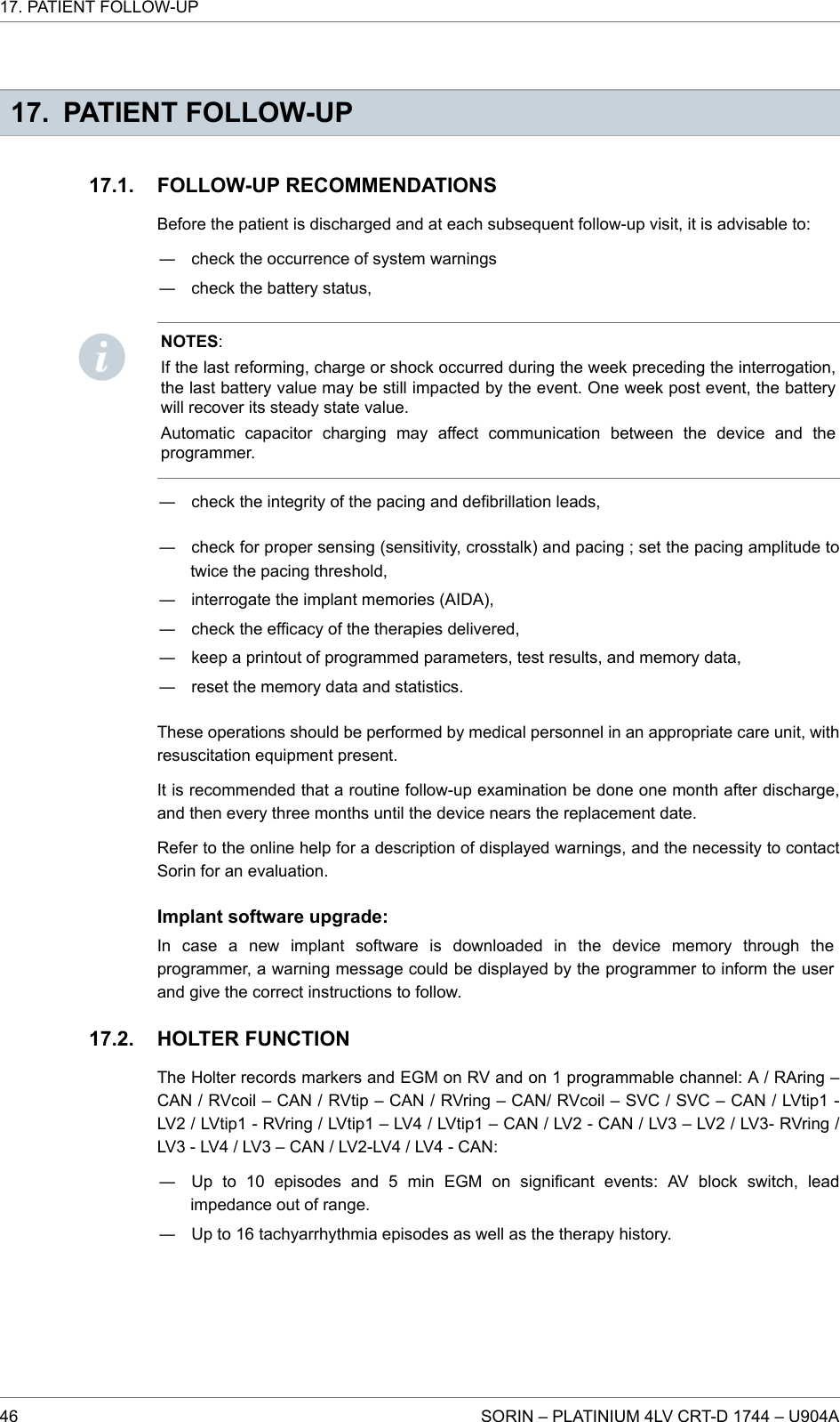 17. PATIENT FOLLOW-UPFOLLOW-UP RECOMMENDATIONSBefore the patient is discharged and at each subsequent follow-up visit, it is advisable to:― check the occurrence of system warnings― check the battery status,NOTES:If the last reforming, charge or shock occurred during the week preceding the interrogation,the last battery value may be still impacted by the event. One week post event, the batterywill recover its steady state value.Automatic capacitor charging may affect communication between the device and theprogrammer.― check the integrity of the pacing and defibrillation leads,― check for proper sensing (sensitivity, crosstalk) and pacing ; set the pacing amplitude totwice the pacing threshold,― interrogate the implant memories (AIDA),― check the efficacy of the therapies delivered,― keep a printout of programmed parameters, test results, and memory data,― reset the memory data and statistics.These operations should be performed by medical personnel in an appropriate care unit, withresuscitation equipment present.It is recommended that a routine follow-up examination be done one month after discharge,and then every three months until the device nears the replacement date.Refer to the online help for a description of displayed warnings, and the necessity to contactSorin for an evaluation.Implant software upgrade:In case a new implant software is downloaded in the device memory through theprogrammer, a warning message could be displayed by the programmer to inform the userand give the correct instructions to follow.HOLTER FUNCTIONThe Holter records markers and EGM on RV and on 1 programmable channel: A / RAring –CAN / RVcoil – CAN / RVtip – CAN / RVring – CAN/ RVcoil – SVC / SVC – CAN / LVtip1 -LV2 / LVtip1 - RVring / LVtip1 – LV4 / LVtip1 – CAN / LV2 - CAN / LV3 – LV2 / LV3- RVring /LV3 - LV4 / LV3 – CAN / LV2-LV4 / LV4 - CAN:― Up to 10 episodes and 5 min EGM on significant events: AV block switch, leadimpedance out of range.― Up to 16 tachyarrhythmia episodes as well as the therapy history.17.1.17.2.17. PATIENT FOLLOW-UP46 SORIN – PLATINIUM 4LV CRT-D 1744 – U904A