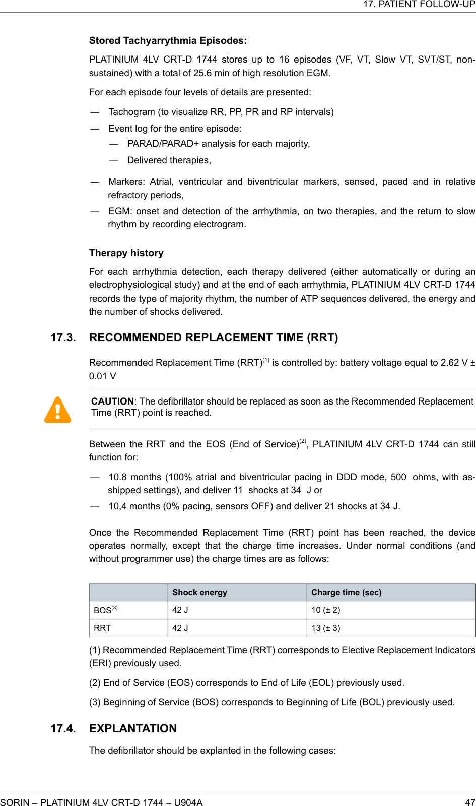 Stored Tachyarrythmia Episodes:PLATINIUM 4LV CRT-D 1744 stores up to 16 episodes (VF, VT, Slow VT, SVT/ST, non-sustained) with a total of 25.6 min of high resolution EGM.For each episode four levels of details are presented:― Tachogram (to visualize RR, PP, PR and RP intervals)― Event log for the entire episode:― PARAD/PARAD+ analysis for each majority,― Delivered therapies,― Markers: Atrial, ventricular and biventricular markers, sensed, paced and in relativerefractory periods,― EGM: onset and detection of the arrhythmia, on two therapies, and the return to slowrhythm by recording electrogram.Therapy historyFor each arrhythmia detection, each therapy delivered (either automatically or during anelectrophysiological study) and at the end of each arrhythmia, PLATINIUM 4LV CRT-D 1744records the type of majority rhythm, the number of ATP sequences delivered, the energy andthe number of shocks delivered.RECOMMENDED REPLACEMENT TIME (RRT)Recommended Replacement Time (RRT)(1) is controlled by: battery voltage equal to 2.62 V ±0.01 VCAUTION: The defibrillator should be replaced as soon as the Recommended ReplacementTime (RRT) point is reached.Between the RRT and the EOS (End of Service)(2), PLATINIUM 4LV CRT-D 1744 can stillfunction for:― 10.8 months (100% atrial and biventricular pacing in DDD mode, 500 ohms, with as-shipped settings), and deliver 11 shocks at 34 J or― 10,4 months (0% pacing, sensors OFF) and deliver 21 shocks at 34 J.Once the Recommended Replacement Time (RRT) point has been reached, the deviceoperates normally, except that the charge time increases. Under normal conditions (andwithout programmer use) the charge times are as follows:Shock energy Charge time (sec)BOS(3) 42 J 10 (± 2)RRT 42 J 13 (± 3)(1) Recommended Replacement Time (RRT) corresponds to Elective Replacement Indicators(ERI) previously used.(2) End of Service (EOS) corresponds to End of Life (EOL) previously used.(3) Beginning of Service (BOS) corresponds to Beginning of Life (BOL) previously used.EXPLANTATIONThe defibrillator should be explanted in the following cases:17.3.17.4.17. PATIENT FOLLOW-UPSORIN – PLATINIUM 4LV CRT-D 1744 – U904A 47