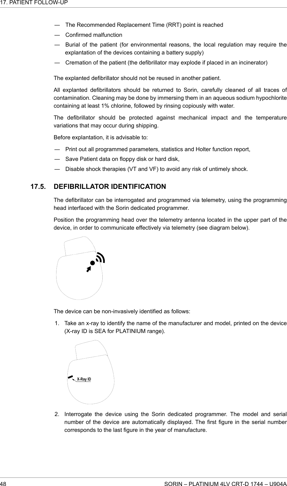 ― The Recommended Replacement Time (RRT) point is reached― Confirmed malfunction― Burial of the patient (for environmental reasons, the local regulation may require theexplantation of the devices containing a battery supply)― Cremation of the patient (the defibrillator may explode if placed in an incinerator)The explanted defibrillator should not be reused in another patient.All explanted defibrillators should be returned to Sorin, carefully cleaned of all traces ofcontamination. Cleaning may be done by immersing them in an aqueous sodium hypochloritecontaining at least 1% chlorine, followed by rinsing copiously with water.The defibrillator should be protected against mechanical impact and the temperaturevariations that may occur during shipping.Before explantation, it is advisable to:― Print out all programmed parameters, statistics and Holter function report,― Save Patient data on floppy disk or hard disk,― Disable shock therapies (VT and VF) to avoid any risk of untimely shock.DEFIBRILLATOR IDENTIFICATIONThe defibrillator can be interrogated and programmed via telemetry, using the programminghead interfaced with the Sorin dedicated programmer.Position the programming head over the telemetry antenna located in the upper part of thedevice, in order to communicate effectively via telemetry (see diagram below).The device can be non-invasively identified as follows:1. Take an x-ray to identify the name of the manufacturer and model, printed on the device(X-ray ID is SEA for PLATINIUM range).2. Interrogate the device using the Sorin dedicated programmer. The model and serialnumber of the device are automatically displayed. The first figure in the serial numbercorresponds to the last figure in the year of manufacture.17.5.17. PATIENT FOLLOW-UP48 SORIN – PLATINIUM 4LV CRT-D 1744 – U904A