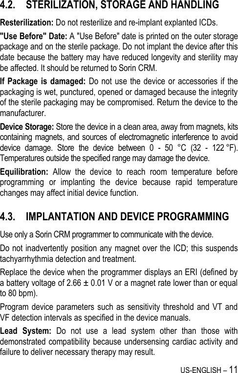 US-ENGLISH – 11 4.2. STERILIZATION, STORAGE AND HANDLING Resterilization: Do not resterilize and re-implant explanted ICDs. &quot;Use Before&quot; Date: A &quot;Use Before&quot; date is printed on the outer storage package and on the sterile package. Do not implant the device after this date because the battery may have reduced longevity and sterility may be affected. It should be returned to Sorin CRM. If Package is damaged:  Do not use  the  device or  accessories if the packaging is wet, punctured, opened or damaged because the integrity of the sterile packaging may be compromised. Return the device to the manufacturer. Device Storage: Store the device in a clean area, away from magnets, kits containing magnets, and sources of electromagnetic interference to avoid device  damage.  Store  the  device  between  0  -  50  °C  (32  -  122 °F). Temperatures outside the specified range may damage the device. Equilibration:  Allow  the  device  to  reach  room  temperature  before programming  or  implanting  the  device  because  rapid  temperature changes may affect initial device function. 4.3. IMPLANTATION AND DEVICE PROGRAMMING Use only a Sorin CRM programmer to communicate with the device. Do not inadvertently position any magnet over the ICD; this suspends tachyarrhythmia detection and treatment. Replace the device when the programmer displays an ERI (defined by a battery voltage of 2.66 ± 0.01 V or a magnet rate lower than or equal to 80 bpm). Program device parameters such  as sensitivity  threshold and VT  and VF detection intervals as specified in the device manuals. Lead  System:  Do  not  use  a  lead  system  other  than  those  with demonstrated compatibility because undersensing cardiac activity and failure to deliver necessary therapy may result. 