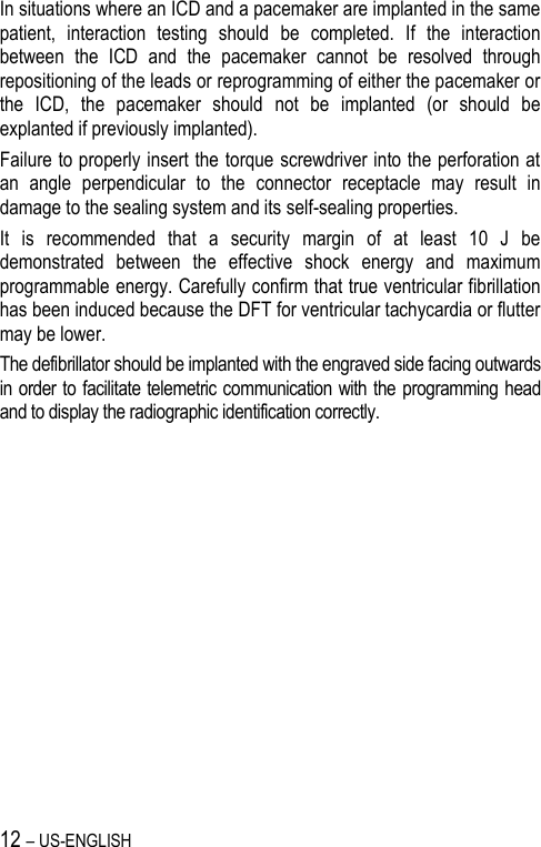 12 – US-ENGLISH In situations where an ICD and a pacemaker are implanted in the same patient,  interaction  testing  should  be  completed.  If  the  interaction between  the  ICD  and  the  pacemaker  cannot  be  resolved  through repositioning of the leads or reprogramming of either the pacemaker or the  ICD,  the  pacemaker  should  not  be  implanted  (or  should  be explanted if previously implanted). Failure to properly insert the torque screwdriver into the perforation at an  angle  perpendicular  to  the  connector  receptacle  may  result  in damage to the sealing system and its self-sealing properties. It  is  recommended  that  a  security  margin  of  at  least  10  J  be demonstrated  between  the  effective  shock  energy  and  maximum programmable energy. Carefully confirm that true ventricular fibrillation has been induced because the DFT for ventricular tachycardia or flutter may be lower. The defibrillator should be implanted with the engraved side facing outwards in order to facilitate telemetric communication with the programming head and to display the radiographic identification correctly. 