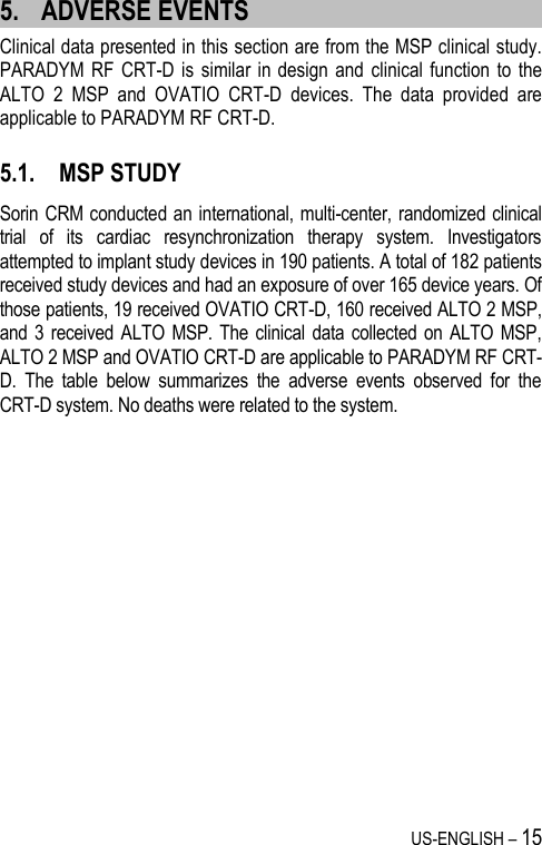 US-ENGLISH – 15 5. ADVERSE EVENTS Clinical data presented in this section are from the MSP clinical study. PARADYM RF CRT-D is  similar  in design  and  clinical  function to  the ALTO  2  MSP  and  OVATIO  CRT-D  devices.  The  data  provided  are applicable to PARADYM RF CRT-D.  5.1. MSP STUDY Sorin CRM conducted an international, multi-center, randomized clinical trial  of  its  cardiac  resynchronization  therapy  system.  Investigators attempted to implant study devices in 190 patients. A total of 182 patients received study devices and had an exposure of over 165 device years. Of those patients, 19 received OVATIO CRT-D, 160 received ALTO 2 MSP, and 3 received ALTO MSP.  The clinical data collected  on  ALTO MSP, ALTO 2 MSP and OVATIO CRT-D are applicable to PARADYM RF CRT-D.  The  table  below  summarizes  the  adverse  events  observed  for  the CRT-D system. No deaths were related to the system.  