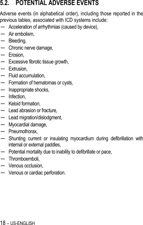 18 – US-ENGLISH 5.2. POTENTIAL ADVERSE EVENTS Adverse events (in alphabetical order), including those reported in the previous tables, associated with ICD systems include: ─ Acceleration of arrhythmias (caused by device), ─ Air embolism, ─ Bleeding, ─ Chronic nerve damage, ─ Erosion, ─ Excessive fibrotic tissue growth, ─ Extrusion, ─ Fluid accumulation, ─ Formation of hematomas or cysts, ─ Inappropriate shocks, ─ Infection, ─ Keloid formation, ─ Lead abrasion or fracture, ─ Lead migration/dislodgment, ─ Myocardial damage, ─ Pneumothorax, ─ Shunting  current  or  insulating  myocardium  during  defibrillation  with internal or external paddles, ─ Potential mortality due to inability to defibrillate or pace, ─ Thromboemboli, ─ Venous occlusion, ─ Venous or cardiac perforation. 