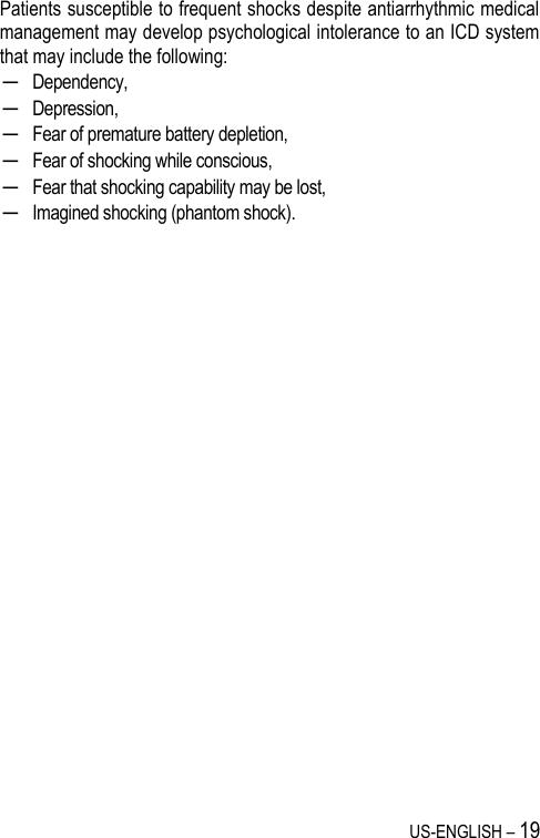 US-ENGLISH – 19 Patients susceptible to frequent shocks despite antiarrhythmic medical management may develop psychological intolerance to an ICD system that may include the following: ─ Dependency, ─ Depression, ─ Fear of premature battery depletion, ─ Fear of shocking while conscious, ─ Fear that shocking capability may be lost, ─ Imagined shocking (phantom shock).  