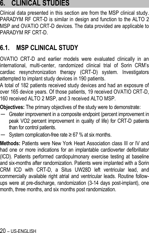 20 – US-ENGLISH 6. CLINICAL STUDIES Clinical data presented in this section are from the MSP clinical study. PARADYM RF CRT-D is similar in design and function to the ALTO 2 MSP and OVATIO CRT-D devices. The data provided are applicable to PARADYM RF CRT-D.  6.1. MSP CLINICAL STUDY OVATIO  CRT-D  and  earlier  models  were  evaluated  clinically  in  an international,  multi-center,  randomized  clinical  trial  of  Sorin  CRM’s cardiac  resynchronization  therapy  (CRT-D)  system.  Investigators attempted to implant study devices in 190 patients.  A total of 182 patients received study devices and had an exposure of over 165 device years. Of those patients, 19 received OVATIO CRT-D, 160 received ALTO 2 MSP, and 3 received ALTO MSP.  Objectives: The primary objectives of the study were to demonstrate: ─ Greater improvement in a composite endpoint (percent improvement in peak VO2  percent improvement in quality of life)  for CRT-D  patients than for control patients.  ─ System complication-free rate ≥ 67 % at six months. Methods: Patients were New York Heart Association class III or IV and had one or more indications for  an  implantable cardioverter defibrillator (ICD).  Patients performed cardiopulmonary  exercise  testing at  baseline and six-months after randomization. Patients were implanted with a Sorin CRM  ICD  with  CRT-D,  a  Situs  UW28D  left  ventricular  lead,  and commercially available right atrial and ventricular leads. Routine  follow-ups were at pre-discharge, randomization (3-14 days post-implant), one month, three months, and six months post randomization. 