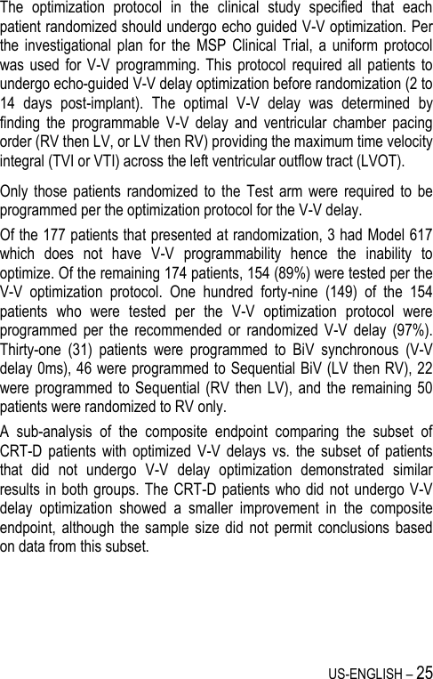 US-ENGLISH – 25 The  optimization  protocol  in  the  clinical  study  specified  that  each patient randomized should undergo echo guided V-V optimization. Per the  investigational  plan  for  the  MSP  Clinical  Trial,  a  uniform  protocol was used  for  V-V  programming.  This  protocol  required all  patients to undergo echo-guided V-V delay optimization before randomization (2 to 14  days  post-implant).  The  optimal  V-V  delay  was  determined  by finding  the  programmable  V-V  delay  and  ventricular  chamber  pacing order (RV then LV, or LV then RV) providing the maximum time velocity integral (TVI or VTI) across the left ventricular outflow tract (LVOT). Only  those  patients randomized  to  the  Test  arm were  required  to be programmed per the optimization protocol for the V-V delay. Of the 177 patients that presented at randomization, 3 had Model 617 which  does  not  have  V-V  programmability  hence  the  inability  to optimize. Of the remaining 174 patients, 154 (89%) were tested per the V-V  optimization  protocol.  One  hundred  forty-nine  (149)  of  the  154 patients  who  were  tested  per  the  V-V  optimization  protocol  were programmed  per  the  recommended  or  randomized  V-V  delay  (97%). Thirty-one  (31)  patients  were  programmed  to  BiV  synchronous  (V-V delay 0ms), 46 were programmed to Sequential BiV (LV then RV), 22 were programmed  to Sequential  (RV  then LV),  and the  remaining 50 patients were randomized to RV only. A  sub-analysis  of  the  composite  endpoint  comparing  the  subset  of CRT-D  patients  with  optimized  V-V  delays  vs.  the  subset  of  patients that  did  not  undergo  V-V  delay  optimization  demonstrated  similar results in both groups.  The CRT-D patients who did  not undergo V-V delay  optimization  showed  a  smaller  improvement  in  the  composite endpoint,  although  the  sample  size did  not  permit  conclusions  based on data from this subset.  