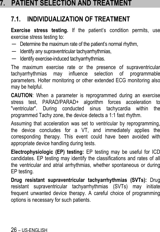 26 – US-ENGLISH 7. PATIENT SELECTION AND TREATMENT 7.1. INDIVIDUALIZATION OF TREATMENT Exercise  stress  testing. If  the  patient’s  condition  permits,  use exercise stress testing to: ─ Determine the maximum rate of the patient’s normal rhythm, ─ Identify any supraventricular tachyarrhythmias, ─ Identify exercise-induced tachyarrhythmias. The  maximum  exercise  rate  or  the  presence  of  supraventricular tachyarrhythmias  may  influence  selection  of  programmable parameters. Holter monitoring or other extended ECG monitoring also may be helpful. CAUTION:  When  a  parameter  is  reprogrammed  during  an  exercise stress  test,  PARAD/PARAD+  algorithm  forces  acceleration  to &quot;ventricular&quot;.  During  conducted  sinus  tachycardia  within  the programmed Tachy zone, the device detects a 1:1 fast rhythm.  Assuming  that  acceleration  was set  to  ventricular by  reprogramming, the  device  concludes  for  a  VT,  and  immediately  applies  the corresponding  therapy.  This  event  could  have  been  avoided  with appropriate device handling during tests. Electrophysiologic  (EP)  testing:  EP  testing  may  be  useful  for  ICD candidates. EP testing may identify the classifications and rates of all the ventricular  and atrial  arrhythmias,  whether spontaneous  or  during EP testing. Drug  resistant  supraventricular  tachyarrhythmias  (SVTs):  Drug resistant  supraventricular  tachyarrhythmias  (SVTs)  may  initiate frequent  unwanted  device  therapy.  A  careful  choice  of  programming options is necessary for such patients.  