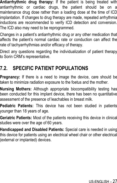 US-ENGLISH – 27 Antiarrhythmic  drug  therapy:  If  the  patient  is  being  treated  with antiarrhythmic  or  cardiac  drugs,  the  patient  should  be  on  a maintenance drug dose rather than a loading dose at the time of ICD implantation. If changes to drug therapy are made, repeated arrhythmia inductions  are  recommended to  verify  ICD  detection  and conversion. The ICD also may need to be reprogrammed. Changes in a patient’s antiarrhythmic drug or any other medication that affects  the  patient’s  normal  cardiac  rate  or  conduction  can  affect  the rate of tachyarrhythmias and/or efficacy of therapy. Direct any  questions regarding  the individualization  of patient  therapy to Sorin CRM’s representative. 7.2. SPECIFIC PATIENT POPULATIONS Pregnancy:  If  there  is  a  need  to  image  the  device,  care  should  be taken to minimize radiation exposure to the foetus and the mother. Nursing  Mothers:  Although  appropriate  biocompatibility  testing  has been conducted for this implant device, there has been no quantitative assessment of the presence of leachables in breast milk. Pediatric  Patients:  This  device  has  not  been  studied  in  patients younger than 18 years of age. Geriatric Patients: Most of the patients receiving this device in clinical studies were over the age of 60 years. Handicapped and Disabled Patients: Special care is needed in using this device for patients using an electrical wheel chair or other electrical (external or implanted) devices. 