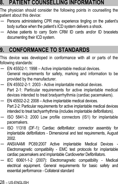 28 – US-ENGLISH 8. PATIENT COUNSELLING INFORMATION The  physician  should  consider  the  following  points in  counselling  the patient about this device: ─ Persons administering  CPR may  experience  tingling  on the patient’s body surface when the patient’s ICD system delivers a shock. ─ Advise  patients  to  carry  Sorin  CRM  ID  cards  and/or  ID  bracelets documenting their ICD system. 9. CONFORMANCE TO STANDARDS This  device  was  developed  in  conformance  with  all  or  parts  of  the following standards: ─ EN 45502-1: 1998 – Active implantable medical devices.  General  requirements  for  safety,  marking  and  information  to  be provided by the manufacturer. ─ EN 45502-2-1: 2003 - Active implantable medical devices.  Part  2-1:  Particular  requirements  for  active  implantable  medical devices intended to treat bradyarrhythmia (cardiac pacemakers).  ─ EN 45502-2-2: 2008 – Active implantable medical devices.  Part 2-2: Particular requirements for active implantable medical devices intended to treat tachyarrhythmia (includes implantable defibrillators). ─ ISO  5841-3:  2000  Low  profile  connectors  (IS1)  for  implantable pacemakers. ─ ISO  11318  (DF-1):  Cardiac  defibrillator:  connector  assembly  for implantable defibrillators - Dimensional and test requirements, August 2002. ─ ANSI/AAMI  PC69:2007  Active  implantable  Medical  Devices  - Electromagnetic  compatibility  -  EMC  test  protocols  for  implantable cardiac pacemakers and implantable Cardioverter Defibrillators. ─ IEC  60601-1-2  (2007):  Electromagnetic  compatibility  -  Medical electrical  equipment.  General  requirements  for  basic  safety  and essential performance - Collateral standard 