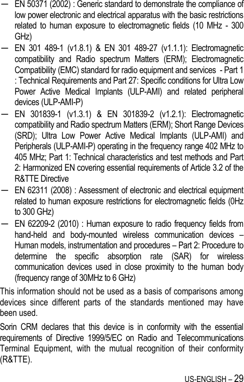 US-ENGLISH – 29 ─ EN 50371 (2002) : Generic standard to demonstrate the compliance of low power electronic and electrical apparatus with the basic restrictions related  to  human  exposure to  electromagnetic  fields  (10  MHz  -  300 GHz) ─ EN  301  489-1  (v1.8.1)  &amp;  EN  301  489-27  (v1.1.1):  Electromagnetic compatibility  and  Radio  spectrum  Matters  (ERM);  Electromagnetic Compatibility (EMC) standard for radio equipment and services  - Part 1 : Technical Requirements and Part 27: Specific conditions for Ultra Low Power  Active  Medical  Implants  (ULP-AMI)  and  related  peripheral devices (ULP-AMI-P) ─ EN  301839-1  (v1.3.1)  &amp;  EN  301839-2  (v1.2.1):  Electromagnetic compatibility and Radio spectrum Matters (ERM); Short Range Devices (SRD);  Ultra  Low  Power  Active  Medical  Implants  (ULP-AMI)  and Peripherals (ULP-AMI-P) operating in the frequency range 402 MHz to 405 MHz; Part 1: Technical characteristics and test methods and Part 2: Harmonized EN covering essential requirements of Article 3.2 of the R&amp;TTE Directive ─ EN 62311 (2008) : Assessment of electronic and electrical equipment related to human exposure restrictions for electromagnetic fields (0Hz to 300 GHz) ─ EN  62209-2 (2010) : Human exposure to radio  frequency fields from hand-held  and  body-mounted  wireless  communication  devices  – Human models, instrumentation and procedures – Part 2: Procedure to determine  the  specific  absorption  rate  (SAR)  for  wireless communication  devices  used  in  close  proximity  to  the  human  body (frequency range of 30MHz to 6 GHz) This information should not be used as a basis of comparisons among devices  since  different  parts  of  the  standards  mentioned  may  have been used. Sorin  CRM  declares  that  this  device  is  in  conformity  with  the  essential requirements  of  Directive  1999/5/EC  on  Radio  and  Telecommunications Terminal  Equipment,  with  the  mutual  recognition  of  their  conformity (R&amp;TTE). 