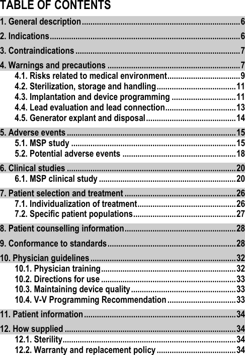 TABLE OF CONTENTS1. General description .......................................................................... 6 2. Indications ......................................................................................... 6 3. Contraindications ............................................................................. 7 4. Warnings and precautions .............................................................. 7 4.1. Risks related to medical environment .................................. 9 4.2. Sterilization, storage and handling ..................................... 11 4.3. Implantation and device programming .............................. 11 4.4. Lead evaluation and lead connection ................................. 13 4.5. Generator explant and disposal .......................................... 14 5. Adverse events ............................................................................... 15 5.1. MSP study ............................................................................. 15 5.2. Potential adverse events ..................................................... 18 6. Clinical studies ............................................................................... 20 6.1. MSP clinical study ................................................................ 20 7. Patient selection and treatment .................................................... 26 7.1. Individualization of treatment .............................................. 26 7.2. Specific patient populations ................................................ 27 8. Patient counselling information .................................................... 28 9. Conformance to standards ............................................................ 28 10. Physician guidelines .................................................................... 32 10.1. Physician training ............................................................... 32 10.2. Directions for use ............................................................... 33 10.3. Maintaining device quality ................................................. 33 10.4. V-V Programming Recommendation ................................ 33 11. Patient information ....................................................................... 34 12. How supplied ................................................................................ 34 12.1. Sterility ................................................................................. 34 12.2. Warranty and replacement policy ..................................... 34 