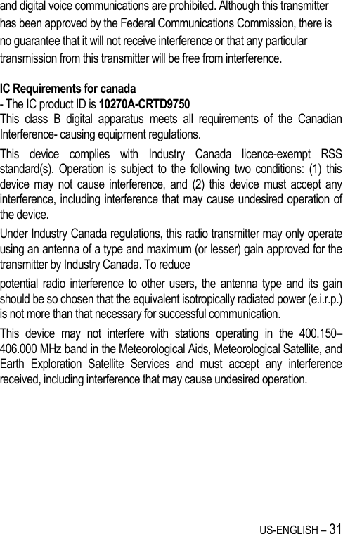 US-ENGLISH – 31 and digital voice communications are prohibited. Although this transmitter has been approved by the Federal Communications Commission, there is no guarantee that it will not receive interference or that any particular transmission from this transmitter will be free from interference.  IC Requirements for canada - The IC product ID is 10270A-CRTD9750 This  class  B  digital  apparatus  meets  all  requirements  of  the  Canadian Interference- causing equipment regulations. This  device  complies  with  Industry  Canada  licence-exempt  RSS standard(s).  Operation  is  subject  to  the  following  two  conditions:  (1)  this device  may  not cause  interference,  and  (2)  this  device  must  accept  any interference, including interference that  may cause undesired operation of the device. Under Industry Canada regulations, this radio transmitter may only operate using an antenna of a type and maximum (or lesser) gain approved for the transmitter by Industry Canada. To reduce potential  radio interference to other  users,  the  antenna  type  and  its  gain should be so chosen that the equivalent isotropically radiated power (e.i.r.p.) is not more than that necessary for successful communication. This  device  may  not  interfere  with  stations  operating  in  the  400.150–406.000 MHz band in the Meteorological Aids, Meteorological Satellite, and Earth  Exploration  Satellite  Services  and  must  accept  any  interference received, including interference that may cause undesired operation.   