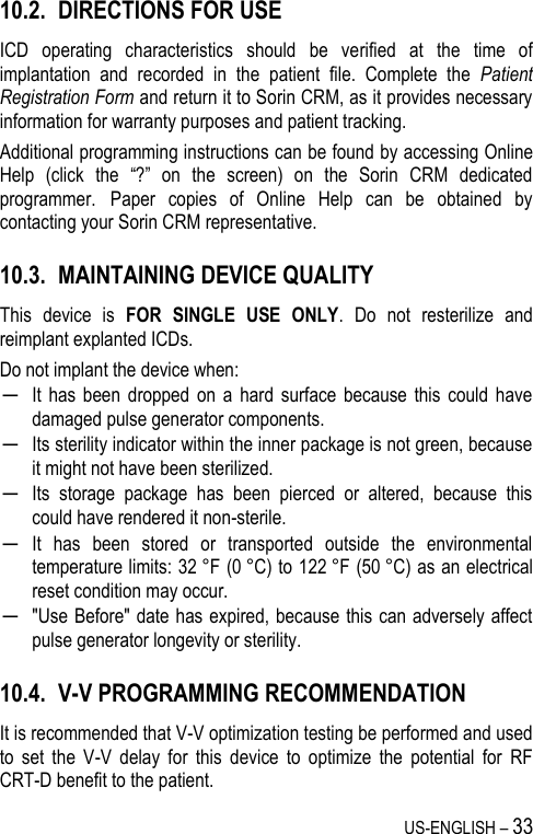 US-ENGLISH – 33 10.2. DIRECTIONS FOR USE ICD  operating  characteristics  should  be  verified  at  the  time  of implantation  and  recorded  in  the  patient  file.  Complete  the  Patient Registration Form and return it to Sorin CRM, as it provides necessary information for warranty purposes and patient tracking. Additional programming instructions can be found by accessing Online Help  (click  the  “?”  on  the  screen)  on  the  Sorin  CRM  dedicated programmer. Paper  copies  of  Online  Help  can  be  obtained  by contacting your Sorin CRM representative. 10.3. MAINTAINING DEVICE QUALITY This  device  is  FOR  SINGLE  USE  ONLY.  Do  not  resterilize  and reimplant explanted ICDs. Do not implant the device when: ─ It  has  been  dropped  on a  hard  surface  because  this  could  have damaged pulse generator components. ─ Its sterility indicator within the inner package is not green, because it might not have been sterilized. ─ Its  storage  package  has  been  pierced  or  altered,  because  this could have rendered it non-sterile. ─ It  has  been  stored  or  transported  outside  the  environmental temperature limits: 32 °F (0 °C) to 122 °F (50 °C) as an electrical reset condition may occur.  ─ &quot;Use Before&quot; date has expired, because this can adversely affect pulse generator longevity or sterility. 10.4. V-V PROGRAMMING RECOMMENDATION It is recommended that V-V optimization testing be performed and used to  set  the  V-V  delay  for  this  device  to  optimize  the  potential  for  RF CRT-D benefit to the patient. 