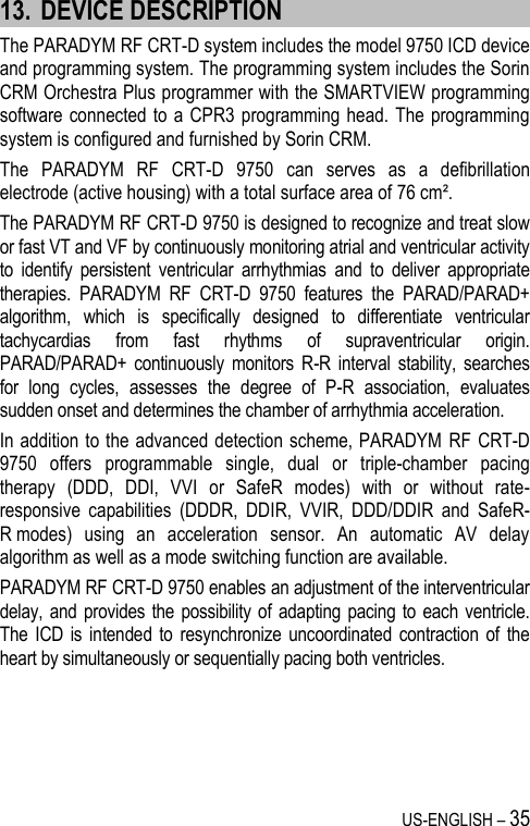 US-ENGLISH – 35 13. DEVICE DESCRIPTION The PARADYM RF CRT-D system includes the model 9750 ICD device and programming system. The programming system includes the Sorin CRM Orchestra Plus programmer with the SMARTVIEW programming software connected to a CPR3  programming head.  The programming system is configured and furnished by Sorin CRM. The  PARADYM  RF  CRT-D  9750  can  serves  as  a  defibrillation electrode (active housing) with a total surface area of 76 cm². The PARADYM RF CRT-D 9750 is designed to recognize and treat slow or fast VT and VF by continuously monitoring atrial and ventricular activity to  identify  persistent  ventricular  arrhythmias  and  to  deliver  appropriate therapies.  PARADYM  RF  CRT-D  9750  features  the  PARAD/PARAD+ algorithm,  which  is  specifically  designed  to  differentiate  ventricular tachycardias  from  fast  rhythms  of  supraventricular  origin. PARAD/PARAD+  continuously  monitors  R-R  interval  stability,  searches for  long  cycles,  assesses  the  degree  of  P-R  association,  evaluates sudden onset and determines the chamber of arrhythmia acceleration.  In addition  to the advanced detection scheme, PARADYM  RF CRT-D 9750  offers  programmable  single,  dual  or  triple-chamber  pacing therapy  (DDD,  DDI,  VVI  or  SafeR  modes)  with  or  without  rate-responsive  capabilities  (DDDR,  DDIR,  VVIR,  DDD/DDIR  and  SafeR-R modes)  using  an  acceleration  sensor.  An  automatic  AV  delay algorithm as well as a mode switching function are available.  PARADYM RF CRT-D 9750 enables an adjustment of the interventricular delay, and provides the  possibility of adapting  pacing to  each ventricle. The  ICD is  intended to  resynchronize uncoordinated contraction  of the heart by simultaneously or sequentially pacing both ventricles. 