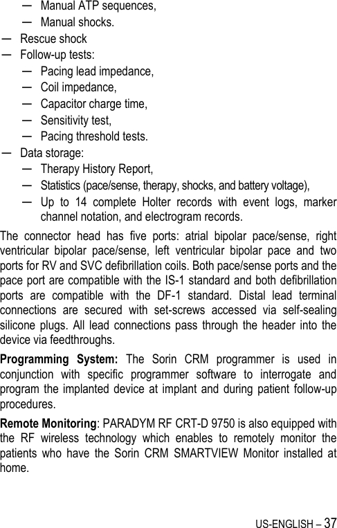 US-ENGLISH – 37 ─ Manual ATP sequences, ─ Manual shocks. ─ Rescue shock ─ Follow-up tests: ─ Pacing lead impedance,  ─ Coil impedance,  ─ Capacitor charge time, ─ Sensitivity test, ─ Pacing threshold tests. ─ Data storage: ─ Therapy History Report, ─ Statistics (pace/sense, therapy, shocks, and battery voltage), ─ Up  to  14  complete  Holter  records  with  event  logs,  marker channel notation, and electrogram records. The  connector  head  has  five  ports:  atrial  bipolar  pace/sense,  right ventricular  bipolar  pace/sense,  left  ventricular  bipolar  pace  and  two ports for RV and SVC defibrillation coils. Both pace/sense ports and the pace port are compatible with the IS-1 standard and both defibrillation ports  are  compatible  with  the  DF-1  standard.  Distal  lead  terminal connections  are  secured  with  set-screws  accessed  via  self-sealing silicone  plugs.  All lead  connections pass  through  the header  into the device via feedthroughs. Programming  System:  The  Sorin  CRM  programmer  is  used  in conjunction  with  specific  programmer  software  to  interrogate  and program the  implanted  device at  implant  and during  patient  follow-up procedures. Remote Monitoring: PARADYM RF CRT-D 9750 is also equipped with the  RF  wireless  technology  which  enables  to  remotely  monitor  the patients  who  have  the  Sorin  CRM  SMARTVIEW  Monitor  installed  at home. 