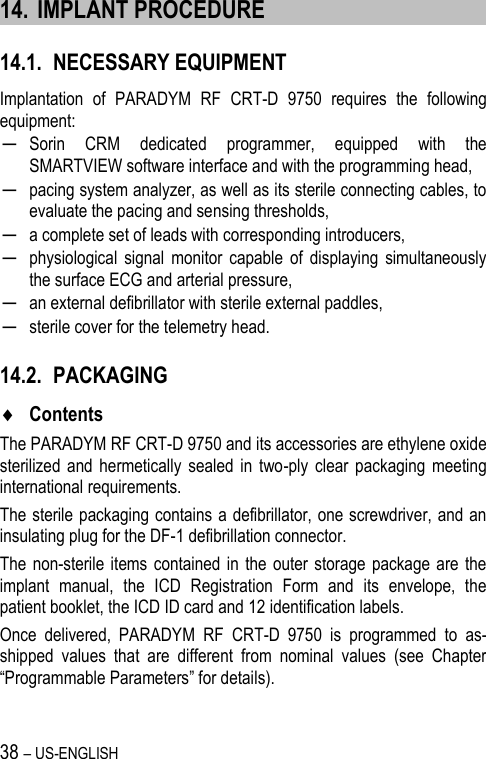 38 – US-ENGLISH 14. IMPLANT PROCEDURE 14.1. NECESSARY EQUIPMENT Implantation  of  PARADYM  RF  CRT-D  9750  requires  the  following equipment: ─ Sorin  CRM  dedicated  programmer,  equipped  with  the SMARTVIEW software interface and with the programming head, ─ pacing system analyzer, as well as its sterile connecting cables, to evaluate the pacing and sensing thresholds, ─ a complete set of leads with corresponding introducers, ─ physiological  signal  monitor  capable  of  displaying  simultaneously the surface ECG and arterial pressure, ─ an external defibrillator with sterile external paddles, ─ sterile cover for the telemetry head. 14.2. PACKAGING  Contents The PARADYM RF CRT-D 9750 and its accessories are ethylene oxide sterilized  and  hermetically  sealed  in  two-ply  clear  packaging  meeting international requirements. The sterile packaging contains a defibrillator, one screwdriver, and an insulating plug for the DF-1 defibrillation connector. The  non-sterile  items contained  in the  outer storage  package  are  the implant  manual,  the  ICD  Registration  Form  and  its  envelope,  the patient booklet, the ICD ID card and 12 identification labels. Once  delivered,  PARADYM  RF  CRT-D  9750  is  programmed  to  as-shipped  values  that  are  different  from  nominal  values  (see  Chapter “Programmable Parameters” for details). 