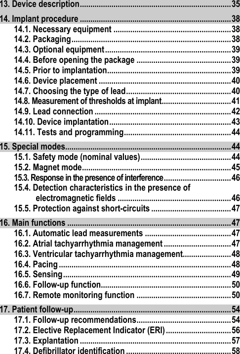 13. Device description ........................................................................ 35 14. Implant procedure ........................................................................ 38 14.1. Necessary equipment ........................................................ 38 14.2. Packaging ............................................................................ 38 14.3. Optional equipment ............................................................ 39 14.4. Before opening the package ............................................. 39 14.5. Prior to implantation........................................................... 39 14.6. Device placement ............................................................... 40 14.7. Choosing the type of lead .................................................. 40 14.8. Measurement of thresholds at implant ................................. 41 14.9. Lead connection ................................................................. 42 14.10. Device implantation .......................................................... 43 14.11. Tests and programming ................................................... 44 15. Special modes............................................................................... 44 15.1. Safety mode (nominal values) ........................................... 44 15.2. Magnet mode ....................................................................... 45 15.3. Response in the presence of interference ................................ 46 15.4. Detection characteristics in the presence of electromagnetic fields ...................................................... 46 15.5. Protection against short-circuits ...................................... 47 16. Main functions .............................................................................. 47 16.1. Automatic lead measurements ......................................... 47 16.2. Atrial tachyarrhythmia management ................................ 47 16.3. Ventricular tachyarrhythmia management....................... 48 16.4. Pacing .................................................................................. 48 16.5. Sensing ................................................................................ 49 16.6. Follow-up function.............................................................. 50 16.7. Remote monitoring function ............................................. 50 17. Patient follow-up ........................................................................... 54 17.1. Follow-up recommendations ............................................. 54 17.2. Elective Replacement Indicator (ERI) ............................... 56 17.3. Explantation ........................................................................ 57 17.4. Defibrillator identification .................................................. 58 