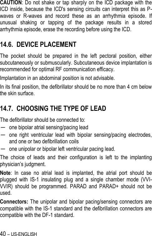 40 – US-ENGLISH CAUTION: Do not shake or  tap sharply on the  ICD  package with the ICD inside, because the ICD&apos;s sensing circuits can interpret this as P-waves  or  R-waves  and  record  these  as  an  arrhythmia  episode.  If unusual  shaking  or  tapping  of  the  package  results  in  a  stored arrhythmia episode, erase the recording before using the ICD. 14.6. DEVICE PLACEMENT The  pocket  should  be  prepared  in  the  left  pectoral  position,  either subcutaneously or submuscularly. Subcutaneous device implantation is recommended for optimal RF communication efficacy. Implantation in an abdominal position is not advisable. In its final position, the defibrillator should be no more than 4 cm below the skin surface. 14.7. CHOOSING THE TYPE OF LEAD The defibrillator should be connected to: ─ one bipolar atrial sensing/pacing lead ─ one  right  ventricular  lead  with  bipolar  sensing/pacing  electrodes, and one or two defibrillation coils ─ one unipolar or bipolar left ventricular pacing lead. The  choice  of  leads  and  their  configuration  is  left  to  the  implanting physician’s judgment. Note:  In  case  no  atrial  lead  is  implanted,  the  atrial  port  should  be plugged  with  IS-1  insulating  plug  and  a  single  chamber  mode  (VVI-VVIR)  should  be  programmed.  PARAD  and  PARAD+  should  not  be used. Connectors: The unipolar and  bipolar pacing/sensing  connectors are compatible with the IS-1 standard and the defibrillation connectors are compatible with the DF-1 standard. 