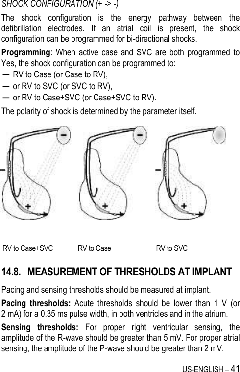 US-ENGLISH – 41 SHOCK CONFIGURATION (+ -&gt; -) The  shock  configuration  is  the  energy  pathway  between  the defibrillation  electrodes.  If  an  atrial  coil  is  present,  the  shock configuration can be programmed for bi-directional shocks. Programming:  When  active  case  and  SVC are  both  programmed to Yes, the shock configuration can be programmed to: ─ RV to Case (or Case to RV), ─ or RV to SVC (or SVC to RV), ─ or RV to Case+SVC (or Case+SVC to RV). The polarity of shock is determined by the parameter itself. 14.8. MEASUREMENT OF THRESHOLDS AT IMPLANT Pacing and sensing thresholds should be measured at implant. Pacing  thresholds:  Acute  thresholds  should  be  lower  than  1  V  (or 2 mA) for a 0.35 ms pulse width, in both ventricles and in the atrium. Sensing  thresholds:  For  proper  right  ventricular  sensing,  the amplitude of the R-wave should be greater than 5 mV. For proper atrial sensing, the amplitude of the P-wave should be greater than 2 mV.    RV to Case+SVC RV to Case RV to SVC 