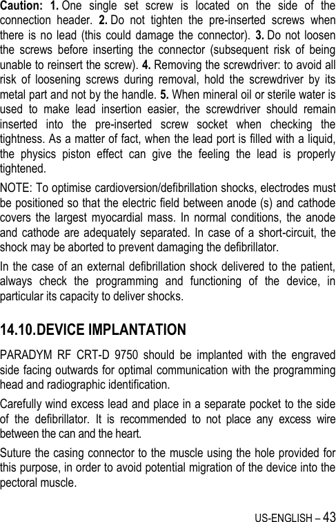 US-ENGLISH – 43 Caution: 1. One  single  set  screw  is  located  on  the  side  of  the connection  header.  2. Do  not  tighten  the  pre-inserted  screws  when there is  no lead  (this  could  damage  the connector).  3. Do not  loosen the  screws  before  inserting  the  connector  (subsequent  risk  of  being unable to reinsert the screw). 4. Removing the screwdriver: to avoid all risk  of  loosening  screws  during  removal,  hold  the  screwdriver  by  its metal part and not by the handle. 5. When mineral oil or sterile water is used  to  make  lead  insertion  easier,  the  screwdriver  should  remain inserted  into  the  pre-inserted  screw  socket  when  checking  the tightness. As a matter of fact, when the lead port is filled with a liquid, the  physics  piston  effect  can  give  the  feeling  the  lead  is  properly tightened. NOTE: To optimise cardioversion/defibrillation shocks, electrodes must be positioned so that the electric field between anode (s) and cathode covers  the largest  myocardial  mass.  In  normal conditions,  the  anode and cathode  are adequately  separated. In  case of  a short-circuit,  the shock may be aborted to prevent damaging the defibrillator. In the case  of an external defibrillation shock delivered to the patient, always  check  the  programming  and  functioning  of  the  device,  in particular its capacity to deliver shocks. 14.10. DEVICE IMPLANTATION PARADYM  RF  CRT-D  9750  should  be  implanted  with  the  engraved side facing outwards for optimal communication with the programming head and radiographic identification. Carefully wind excess lead and place in a separate pocket to the side of  the  defibrillator.  It  is  recommended  to  not  place  any  excess  wire between the can and the heart. Suture the casing connector to the muscle using the hole provided for this purpose, in order to avoid potential migration of the device into the pectoral muscle. 