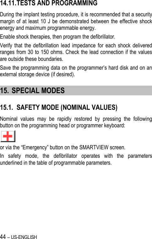 44 – US-ENGLISH 14.11. TESTS AND PROGRAMMING During the implant testing procedure, it is recommended that a security margin of at  least 10  J  be demonstrated between  the effective shock energy and maximum programmable energy. Enable shock therapies, then program the defibrillator. Verify  that the  defibrillation  lead  impedance  for  each shock  delivered ranges from 30 to 150 ohms. Check the lead connection if the values are outside these boundaries. Save the programming data on the programmer’s hard disk and on an external storage device (if desired). 15. SPECIAL MODES 15.1. SAFETY MODE (NOMINAL VALUES) Nominal  values  may  be  rapidly  restored  by  pressing  the  following button on the programming head or programmer keyboard:  or via the “Emergency” button on the SMARTVIEW screen. In  safety  mode,  the  defibrillator  operates  with  the  parameters underlined in the table of programmable parameters. 