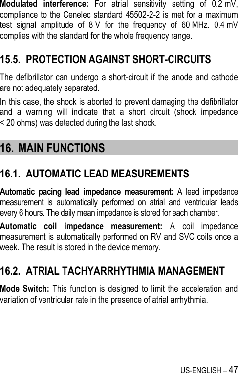 US-ENGLISH – 47 Modulated  interference:  For  atrial  sensitivity  setting  of  0.2 mV, compliance to the Cenelec standard 45502-2-2 is met for a maximum test  signal  amplitude  of  8 V  for  the  frequency  of  60 MHz.  0.4 mV complies with the standard for the whole frequency range. 15.5. PROTECTION AGAINST SHORT-CIRCUITS The  defibrillator  can undergo  a short-circuit  if  the anode and  cathode are not adequately separated.  In this case, the shock is aborted to prevent damaging the defibrillator and  a  warning  will  indicate  that  a  short  circuit  (shock  impedance &lt; 20 ohms) was detected during the last shock. 16. MAIN FUNCTIONS 16.1. AUTOMATIC LEAD MEASUREMENTS Automatic  pacing  lead  impedance  measurement:  A  lead  impedance measurement  is  automatically  performed  on  atrial  and  ventricular  leads every 6 hours. The daily mean impedance is stored for each chamber. Automatic  coil  impedance  measurement:  A  coil  impedance measurement is automatically performed on RV and SVC coils once a week. The result is stored in the device memory. 16.2. ATRIAL TACHYARRHYTHMIA MANAGEMENT Mode  Switch: This  function is  designed  to  limit the  acceleration  and variation of ventricular rate in the presence of atrial arrhythmia. 