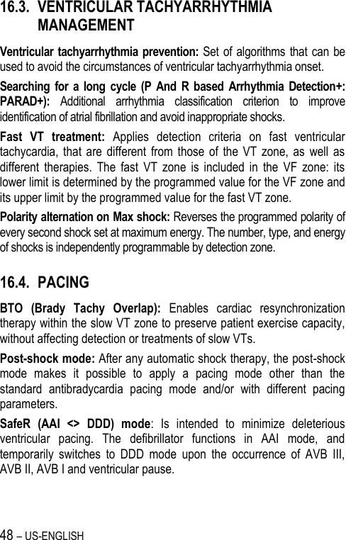 48 – US-ENGLISH 16.3. VENTRICULAR TACHYARRHYTHMIA MANAGEMENT Ventricular tachyarrhythmia prevention:  Set of algorithms  that can be used to avoid the circumstances of ventricular tachyarrhythmia onset. Searching  for  a  long  cycle  (P  And  R  based  Arrhythmia  Detection+: PARAD+):  Additional  arrhythmia  classification  criterion  to  improve identification of atrial fibrillation and avoid inappropriate shocks. Fast  VT  treatment:  Applies  detection  criteria  on  fast  ventricular tachycardia,  that  are  different  from  those  of the  VT  zone,  as  well  as different  therapies.  The  fast  VT  zone  is  included  in  the  VF  zone:  its lower limit is determined by the programmed value for the VF zone and its upper limit by the programmed value for the fast VT zone. Polarity alternation on Max shock: Reverses the programmed polarity of every second shock set at maximum energy. The number, type, and energy of shocks is independently programmable by detection zone. 16.4. PACING BTO  (Brady  Tachy  Overlap):  Enables  cardiac  resynchronization therapy within the slow VT zone to preserve patient exercise capacity, without affecting detection or treatments of slow VTs. Post-shock mode: After any automatic shock therapy, the post-shock mode  makes  it  possible  to  apply  a  pacing  mode  other  than  the standard  antibradycardia  pacing  mode  and/or  with  different  pacing parameters. SafeR  (AAI  &lt;&gt;  DDD)  mode:  Is  intended  to  minimize  deleterious ventricular  pacing.  The  defibrillator  functions  in  AAI  mode,  and temporarily  switches  to  DDD  mode  upon  the  occurrence  of  AVB  III, AVB II, AVB I and ventricular pause. 