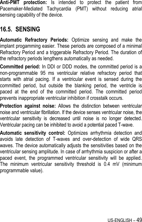 US-ENGLISH – 49 Anti-PMT  protection:  Is  intended  to  protect  the  patient  from Pacemaker-Mediated  Tachycardia  (PMT)  without  reducing  atrial sensing capability of the device. 16.5. SENSING Automatic  Refractory  Periods:  Optimize  sensing  and  make  the implant progamming easier. These periods are composed of a minimal Refractory Period and a triggerable Refractory Period. The duration of the refractory periods lengthens automatically as needed. Committed period: In DDI or DDD modes, the committed period is a non-programmable  95  ms  ventricular  relative  refractory  period  that starts  with  atrial  pacing.  If  a  ventricular  event  is  sensed  during  the committed  period,  but  outside  the  blanking  period,  the  ventricle  is paced  at  the  end  of  the  committed  period.  The  committed  period prevents inappropriate ventricular inhibition if crosstalk occurs.  Protection  against  noise:  Allows  the  distinction  between  ventricular noise and ventricular fibrillation. If the device senses ventricular noise, the ventricular  sensitivity  is  decreased  until  noise  is  no  longer  detected. Ventricular pacing can be inhibited to avoid a potential paced T-wave. Automatic  sensitivity  control:  Optimizes  arrhythmia  detection  and avoids  late  detection  of  T-waves  and  over-detection  of  wide  QRS waves. The device automatically adjusts the sensitivities based on the ventricular sensing amplitude. In case of arrhythmia suspicion or after a paced  event,  the  programmed  ventricular  sensitivity  will  be  applied. The  minimum  ventricular  sensitivity  threshold  is  0.4  mV  (minimum programmable value). 