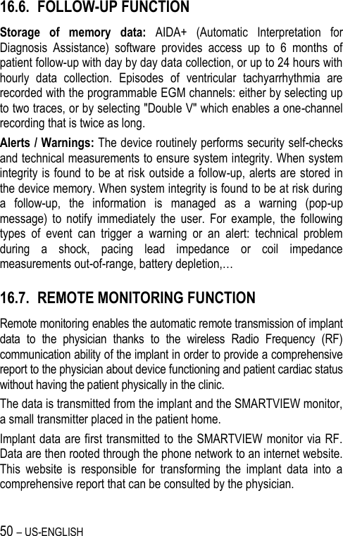 50 – US-ENGLISH 16.6. FOLLOW-UP FUNCTION Storage  of  memory  data:  AIDA+  (Automatic  Interpretation  for Diagnosis  Assistance)  software  provides  access  up  to  6  months  of patient follow-up with day by day data collection, or up to 24 hours with hourly  data  collection.  Episodes  of  ventricular  tachyarrhythmia  are recorded with the programmable EGM channels: either by selecting up to two traces, or by selecting &quot;Double V&quot; which enables a one-channel recording that is twice as long. Alerts / Warnings: The device routinely performs security self-checks and technical measurements to ensure system integrity. When system integrity is found to be at risk outside a follow-up, alerts are stored in the device memory. When system integrity is found to be at risk during a  follow-up,  the  information  is  managed  as  a  warning  (pop-up message)  to  notify  immediately  the  user.  For  example,  the  following types  of  event  can  trigger  a  warning  or  an  alert:  technical  problem during  a  shock,  pacing  lead  impedance  or  coil  impedance measurements out-of-range, battery depletion,… 16.7. REMOTE MONITORING FUNCTION Remote monitoring enables the automatic remote transmission of implant data  to  the  physician  thanks  to  the  wireless  Radio  Frequency  (RF) communication ability of the implant in order to provide a comprehensive report to the physician about device functioning and patient cardiac status without having the patient physically in the clinic. The data is transmitted from the implant and the SMARTVIEW monitor, a small transmitter placed in the patient home. Implant data are first transmitted to the SMARTVIEW monitor via RF. Data are then rooted through the phone network to an internet website. This  website  is  responsible  for  transforming  the  implant  data  into  a comprehensive report that can be consulted by the physician. 