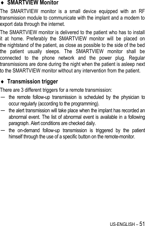 US-ENGLISH – 51  SMARTVIEW Monitor The  SMARTVIEW  monitor  is  a  small  device  equipped  with  an  RF transmission module to communicate with the implant and a modem to export data through the internet. The SMARTVIEW monitor is delivered to the patient who has to install it  at  home.  Preferably  the  SMARTVIEW  monitor  will  be  placed  on the nightstand of the patient, as close as possible to the side of the bed the  patient  usually  sleeps.  The  SMARTVIEW  monitor  shall  be connected  to  the  phone  network  and  the  power  plug.  Regular transmissions are done during the night when the patient is asleep next to the SMARTVIEW monitor without any intervention from the patient.   Transmission trigger There are 3 different triggers for a remote transmission: ─ the  remote  follow-up  transmission  is  scheduled  by  the  physician  to occur regularly (according to the programming). ─ the alert transmission will take place when the implant has recorded an abnormal event. The list of abnormal event is available in a following paragraph. Alert conditions are checked daily. ─ the  on-demand  follow-up  transmission  is  triggered  by  the  patient himself through the use of a specific button on the remote-monitor. 