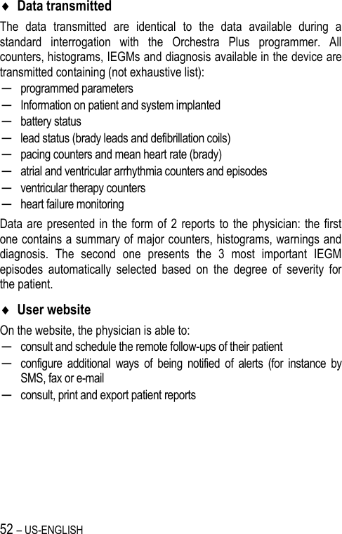 52 – US-ENGLISH  Data transmitted The  data  transmitted  are  identical  to  the  data  available  during  a standard  interrogation  with  the  Orchestra  Plus  programmer.  All counters, histograms, IEGMs and diagnosis available in the device are transmitted containing (not exhaustive list): ─ programmed parameters ─ Information on patient and system implanted ─ battery status ─ lead status (brady leads and defibrillation coils)  ─ pacing counters and mean heart rate (brady) ─ atrial and ventricular arrhythmia counters and episodes ─ ventricular therapy counters ─ heart failure monitoring Data are presented  in the form of 2  reports to  the physician: the first one contains a summary of major counters, histograms, warnings and diagnosis.  The  second  one  presents  the  3  most  important  IEGM episodes  automatically  selected  based  on  the  degree  of  severity  for the patient.  User website On the website, the physician is able to: ─ consult and schedule the remote follow-ups of their patient ─ configure  additional  ways  of  being  notified  of  alerts  (for  instance  by SMS, fax or e-mail ─ consult, print and export patient reports  