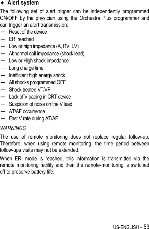 US-ENGLISH – 53  Alert system The  following  set  of  alert  trigger  can  be  independently  programmed ON/OFF  by  the  physician  using  the  Orchestra  Plus  programmer  and can trigger an alert transmission: ─ Reset of the device ─ ERI reached ─ Low or high impedance (A, RV, LV) ─ Abnormal coil impedance (shock lead) ─ Low or High shock impedance ─ Long charge time ─ Inefficient high energy shock ─ All shocks programmed OFF ─ Shock treated VT/VF ─ Lack of V pacing in CRT device ─ Suspicion of noise on the V lead ─ AT/AF occurrence ─ Fast V rate during AT/AF WARNINGS The  use  of  remote  monitoring  does  not  replace  regular  follow-up. Therefore,  when  using  remote  monitoring,  the  time  period  between follow-ups visits may not be extended. When  ERI  mode  is  reached,  this  information  is  transmitted  via  the remote monitoring  facility  and then the remote-monitoring  is switched off to preserve battery life. 