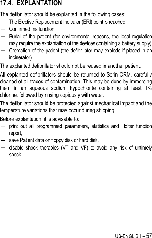 US-ENGLISH – 57 17.4. EXPLANTATION The defibrillator should be explanted in the following cases: ─ The Elective Replacement Indicator (ERI) point is reached ─ Confirmed malfunction ─ Burial  of  the  patient  (for  environmental  reasons,  the  local  regulation may require the explantation of the devices containing a battery supply) ─ Cremation of the patient (the defibrillator may explode if placed in an incinerator). The explanted defibrillator should not be reused in another patient. All explanted defibrillators should  be  returned to  Sorin  CRM, carefully cleaned of all traces of contamination. This may be done by immersing them  in  an  aqueous  sodium  hypochlorite  containing  at  least  1% chlorine, followed by rinsing copiously with water. The defibrillator should be protected against mechanical impact and the temperature variations that may occur during shipping. Before explantation, it is advisable to: ─ print  out  all  programmed  parameters,  statistics  and  Holter  function report, ─ save Patient data on floppy disk or hard disk, ─ disable  shock  therapies  (VT  and  VF)  to  avoid  any  risk  of  untimely shock. 