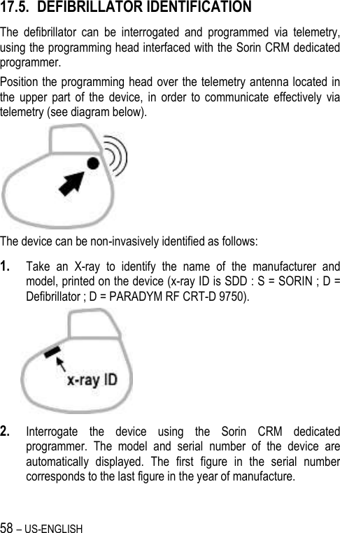 58 – US-ENGLISH 17.5. DEFIBRILLATOR IDENTIFICATION The  defibrillator  can  be  interrogated  and  programmed  via  telemetry, using the programming head interfaced with the Sorin CRM dedicated programmer. Position the programming head over  the telemetry  antenna located  in the  upper  part  of  the  device,  in  order  to  communicate  effectively  via telemetry (see diagram below).  The device can be non-invasively identified as follows: 1. Take  an  X-ray  to  identify  the  name  of  the  manufacturer  and model, printed on the device (x-ray ID is SDD : S = SORIN ; D = Defibrillator ; D = PARADYM RF CRT-D 9750).   2. Interrogate  the  device  using  the  Sorin  CRM  dedicated programmer.  The  model  and  serial  number  of  the  device  are automatically  displayed.  The  first  figure  in  the  serial  number corresponds to the last figure in the year of manufacture. 