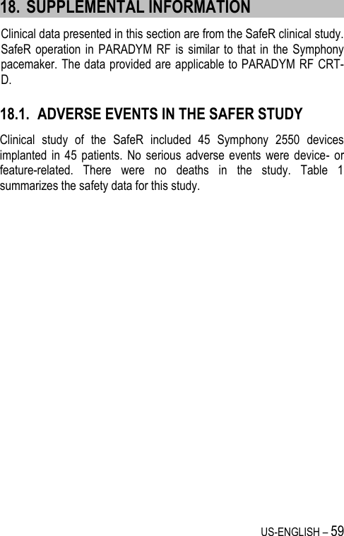 US-ENGLISH – 59 18. SUPPLEMENTAL INFORMATION Clinical data presented in this section are from the SafeR clinical study. SafeR operation  in PARADYM  RF is  similar to  that in  the Symphony pacemaker. The data provided are applicable to PARADYM RF CRT-D. 18.1. ADVERSE EVENTS IN THE SAFER STUDY Clinical  study  of  the  SafeR  included  45  Symphony  2550  devices implanted  in 45  patients.  No  serious  adverse  events  were  device-  or feature-related.  There  were  no  deaths  in  the  study.  Table  1 summarizes the safety data for this study.  