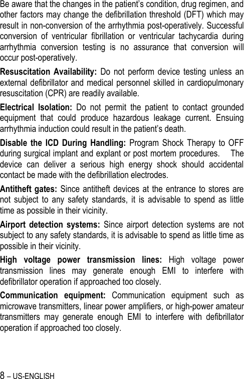 8 – US-ENGLISH Be aware that the changes in the patient’s condition, drug regimen, and other factors may change the defibrillation threshold (DFT) which may result in non-conversion of the arrhythmia post-operatively. Successful conversion  of  ventricular  fibrillation  or  ventricular  tachycardia  during arrhythmia  conversion  testing  is  no  assurance  that  conversion  will occur post-operatively. Resuscitation  Availability:  Do  not  perform  device  testing  unless  an external defibrillator and medical personnel skilled in cardiopulmonary resuscitation (CPR) are readily available. Electrical  Isolation:  Do  not  permit  the  patient  to  contact  grounded equipment  that  could  produce  hazardous  leakage  current.  Ensuing arrhythmia induction could result in the patient’s death. Disable  the ICD  During  Handling:  Program  Shock  Therapy  to OFF during surgical implant and explant or post mortem procedures.    The device  can  deliver  a  serious  high  energy  shock  should  accidental contact be made with the defibrillation electrodes. Antitheft gates: Since  antitheft  devices at the entrance to  stores are not  subject  to  any  safety  standards,  it  is  advisable  to  spend  as  little time as possible in their vicinity. Airport  detection  systems:  Since  airport  detection  systems  are  not subject to any safety standards, it is advisable to spend as little time as possible in their vicinity. High  voltage  power  transmission  lines:  High  voltage  power transmission  lines  may  generate  enough  EMI  to  interfere  with defibrillator operation if approached too closely. Communication  equipment:  Communication  equipment  such  as microwave transmitters, linear power amplifiers, or high-power amateur transmitters  may  generate  enough  EMI  to  interfere  with  defibrillator operation if approached too closely. 